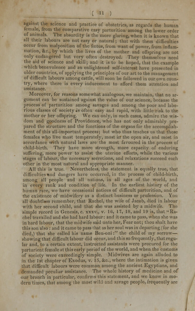 against the science and practice of obstetrics, as regards the human female, from the comparative easy parturition among the lower order of animals. The absurdity is the more glaring, when it is known that all their labours are not easy or natural; that with them difficulties occur from malposition of the foetus, from want of power, from inflam- mation, &c, by which the lives of the mother and offspring are not only endangered but very often destroyed. They themselves need the aid of science and skill; and it is to be hoped, that the example which benevolence and an enlightened self-interest have presented in older countries, of applying the principles of our art to the management of difficult labours among cattle, will soon be followed in our own coun- try, where there is every inducement to afford them attention and assistance. Moreover, for reasons somewhat analogous, we maintain, that no ar- gument can be sustained against the value of our science, because the process of parturition among savages and among the poor and labo- rious classes of society js often easy and rapid, with little risk to the mother or her offspring. We can only, in such cases, admire the wis- dom and goodness of Providence, who has not only admirably pre- pared the structure and the functions of the organs for the accomplish- ment of this all-important process; but who thus teaches us that those females who live most temperately, most in* the open air, and most in accordance with natural laws are the most favoured in the process of child-birth. They have more strength, more capacity of enduring suffering, more power to assist the uterine efforts, while the various stages of labour, the necessary secretions, and relaxations succeed each other in the most natural and appropriate manner. All this is true. Nevertheless, the statement is equally true, that difficulties«nd dangers have occurred, in the process of child-birth, among all people and all nations, in all ages of the world, and in every rank and condition of life. In the earliest history of the human race, we have occasional notices of difficult parturition, and of the existence of midwifery as a distinct business or profession. You all doubtless remember, that Rachel, the wile of Jacob, died in labour witli her second child, and that she was assisted by a midwife. The simple record in Genesis, c. xxxv., v. 16, 17, 18, and 19 is, that Ra- chel travailed and she had hard labour: and it came to pass, when she was in hard labour, that the midwife said unto her, Fear not; thou shalt have this son also : and it came to pass that as her soul was in departing (for she died,) that she called his name Ben-oni: the child of my sorrow— showing that difficult labour did occur, and this so frequently, that regu- lar and, to a certain extent, instructed assistants were procured for the parturient female at this early period of the world, and when the customs of society were exceedingly simple. Midwives are again alluded to in the 1st chapter of Exodus, v. 15, &c, where the intimation is given that difficult labours were common among the ancient Egyptians, and demanded peculiar assistance. The whole history of medicine and of our branch in particular, confirms this statement, and we know in mo- dern times, that among the most wild and savage people, frequently are