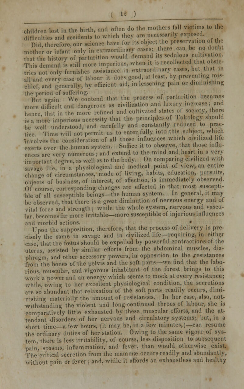 ) children lost in the birth, and often do the mothers all victims to the difficulties and accidents to which they are necessarily expos,,!. Did, therefore, our science have for its object the preservation ol mother or infant only in extraordinary cases? there can be no doubt that the history of parturition would demand Us ^> ^~ This demand is still more imperious, when it is recollected tha^ obste- trics not only furnishes assistance in extraordinary it that in all and every case of labour it does good, at least, by preventing mis- chief, and generally, by efficient aid, in lessen...- pan. or d.n.m.sh.ng the' period of suffering. , But aeain We contend that the process of partur.t.on becomes more difficult and dangerous as civilization and luxury ...crease; and hence, that in the more refined and cultivated states ol society, there ,s a more imperious necessity that the principles o! 1 okology should be well understood, and carefully and constantly minced to prac- tice Time will not permit us to enter fully into this subject, which Involves the consideration of all those influences wh.ch civilized life - over the human system. Suffice it to observe, that those influ- numerous; and extend to the mind and heart in a very important degree, as well as to the body. On comparing civilized with swage life, in a physiological and medical point of view, an entire change of circumstances, mode of living, habits, education, pursuits, objects of business, of interest, of affection, is immediately observed. Of course, corresponding.changes are effected in that most suscepti- ble of all susceptible beings—the human system. In general, it may be observed, that there is a great diminution of nervous energy and of vital force and strength: while the whole system, nervous and vascu- lar, becomes far more irritable—more susceptible of injurious influences and morbid actions. • Upon the supposition, therefore, that the process of delivery is pre- ciselv the same in savage and in civilized life—requiring, in either case, that the fcetus should be expelled by powerful contractions of the uterus, assisted by similar efforts from the abdominal muscles, dia- phragm, and other accessory powers, in opposition to the .resistances from the bones of the pelvis and the soft parts—we find that the labo- rious, muscular, and vigorous inhabitant of the forest brings to this work a power and an energy which seems to mock at every resistance; while, owing to her excellent physiological condition, the secretions are so abundant that relaxation of the soft parts readily occurs, dimi- nishing materially the amount of resistances. In her case, also, not- withstanding theViolent and long-continued throes of labour, she is comparatively little exhausted by these muscular efforts, and the at- tendant disorders of her nervous and circulatory systems; but, in a short time—a few hours, (it may be, in a few minutes,)—can resume the ordinary duties of her station. Owing to the same vigour of sys- tem, there is less irritability, of course, less disposition to subsequent pain, spasms, inflammation, and fever, than would otherwise exist. The critical secretion from the mammae occurs readily and abundantly, without pain or fever: and. while it affords an exhaustless and healthy