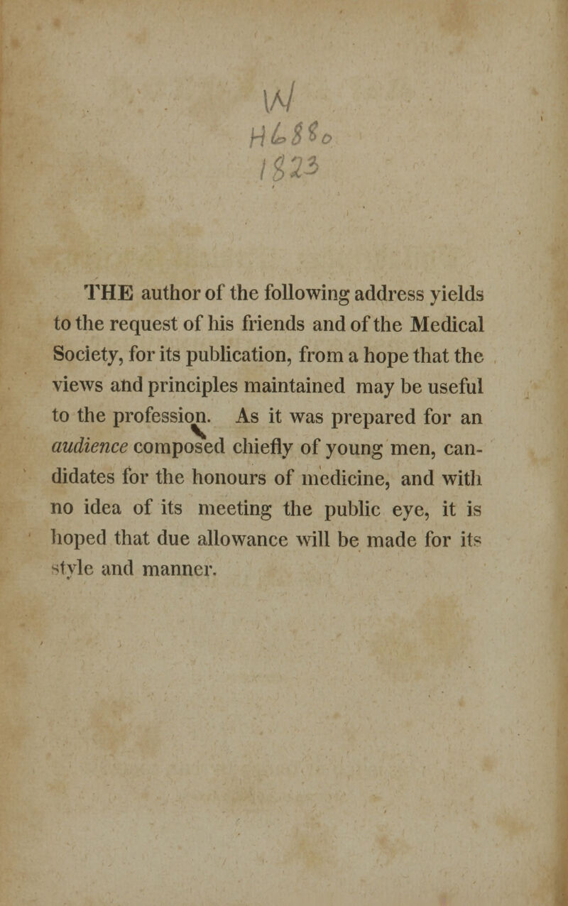 HUM* \%22> THE author of the following address yields to the request of his friends and of the Medical Society, for its publication, from a hope that the views and principles maintained may be useful to the profession. As it was prepared for an audience composed chiefly of young men, can- didates for the honours of medicine, and with no idea of its meeting the public eye, it is hoped that due allowance will be made for its style and manner.