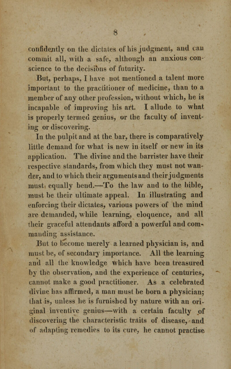 confidently on the dictates of bis judgment, and can commit all, with a safe, although an anxious con- science to the decisions of futurity. But, perhaps, I have not mentioned a talent more important to the practitioner of medicine, than to a member of any other profession, without which, he is incapable of improving his art. I allude to what is properly termed genius, or the faculty of invent- ing or discovering. In the pulpit and at the bar, there is comparatively little demand for what is new in itself or new in its application. The divine and the barrister have their respective standards, from which they must not wan- der, and to which their arguments and their judgments must, equally bend.—To the law and to the bible, must be their ultimate appeal. In illustrating and enforcing their dictates, various powers of the mind are demanded, while learning, eloquence, and all their graceful attendants afford a powerful and com- manding assistance. But to become merely a learned physician is, and must be, of secondary importance. All the learning and all the knowledge which have been treasured by the observation, and the experience of centuries, cannot make a good practitioner. As a celebrated divine has affirmed, a man must be born a physician; that is, unless he is furnished by nature with an ori- ginal inventive genius—with a certain faculty of discovering the characteristic traits of disease, and of adapting remedies to its cure, he cannot practise