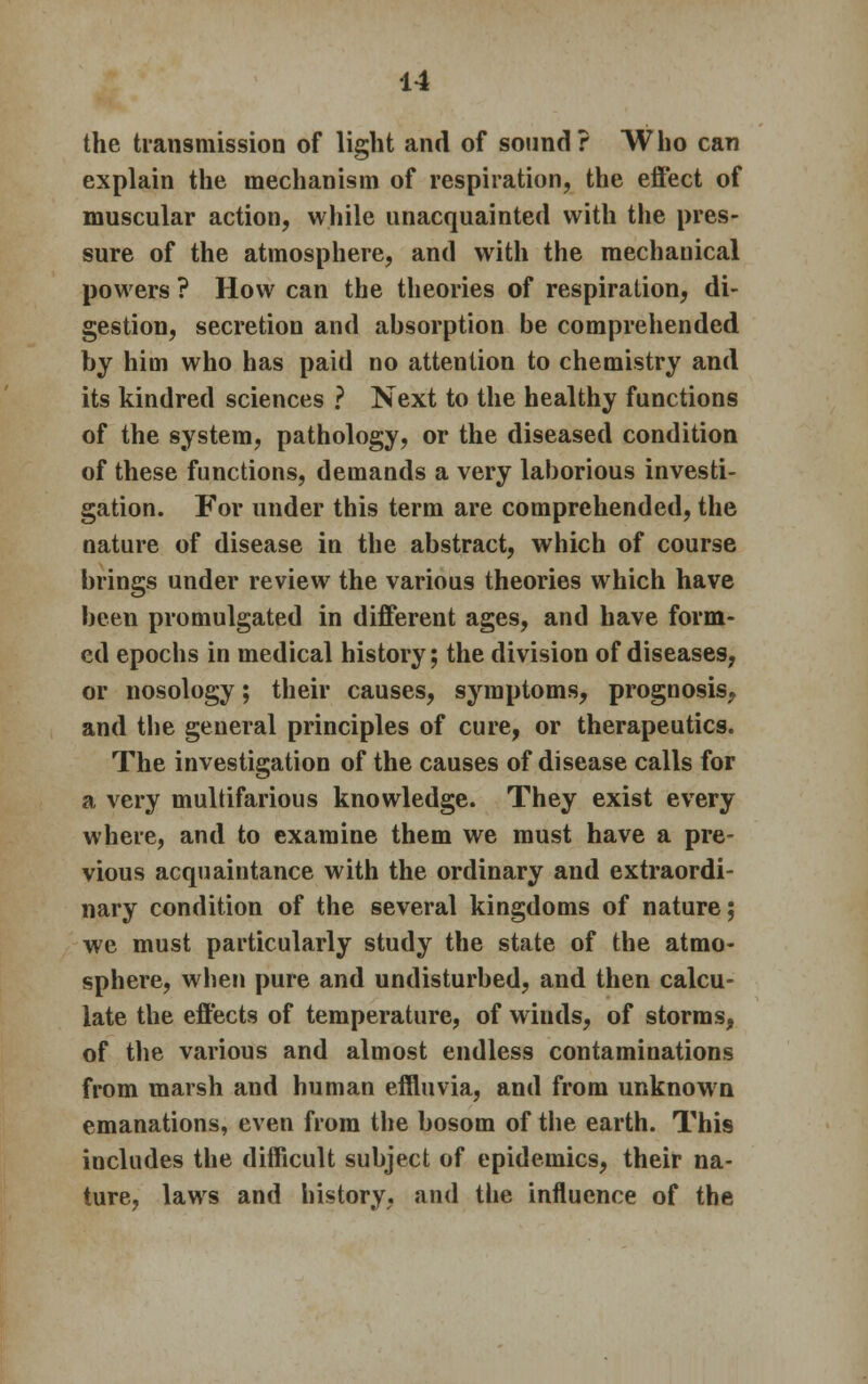 the transmission of light and of sound? Who can explain the mechanism of respiration, the effect of muscular action, while unacquainted with the pres- sure of the atmosphere, and with the mechanical powers ? How can the theories of respiration, di- gestion, secretion and absorption be comprehended by him who has paid no attention to chemistry and its kindred sciences ? Next to the healthy functions of the system, pathology, or the diseased condition of these functions, demands a very laborious investi- gation. For under this term are comprehended, the nature of disease in the abstract, which of course brings under review the various theories which have been promulgated in different ages, and have form- ed epochs in medical history; the division of diseases, or nosology; their causes, symptoms, prognosis, and the general principles of cure, or therapeutics. The investigation of the causes of disease calls for a very multifarious knowledge. They exist every where, and to examine them we must have a pre- vious acquaintance with the ordinary and extraordi- nary condition of the several kingdoms of nature; we must particularly study the state of the atmo- sphere, when pure and undisturbed, and then calcu- late the effects of temperature, of winds, of storms, of the various and almost endless contaminations from marsh and human effluvia, and from unknown emanations, even from the bosom of the earth. This includes the difficult subject of epidemics, their na- ture, laws and history, and the influence of the