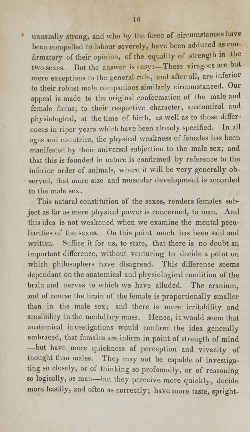 unusually strong, and who by the force of circumstances have been compelled to labour severely, have been adduced as con- firmatory of their opinion, of the equality of strength in the two sexes. But the answer is easy:—These viragoes are but mere exceptions to the general rule, and after all, are inferior to their robust male companions similarly circumstanced. Our appeal is made to the original conformation of the male and female foetus; to their respective character, anatomical and physiological, at the time of birth, as well as to those differ- ences in riper years which have been already specified. In all ages and countries, the physical weakness of females has been manifested by their universal subjection to the male sex; and that this is founded in nature is confirmed by reference to the inferior order of animals, where it will be very generally ob- served, that more size and muscular development is accorded to the male sex. This natural constitution of the sexes, renders females sub- ject as far as mere physical power is concerned, to man. And this idea is not weakened when we examine the mental pecu- liarities of the sexes. On this point much has been said and written. Suffice it for us, to state, that there is no doubt an important difference, without venturing to decide a point on which philosophers have disagreed. This difference seems dependant on the anatomical and physiological condition of the brain and nerves to which we have alluded. The cranium, and of course the brain of the female is proportionally smaller than in the male sex; and there is more irritability and sensibility in the medullary mass. Hence, it would seem that anatomical investigations would confirm the idea generally embraced, that females are infirm in point of strength of mind —but have more quickness of perception and vivacity of thought than males. They may not be capable of investiga- ting so closely, or of thinking so profoundly, or of reasoning so logically, as man—but they perceive more quickly, decide more hastily, and often as correctly; have more taste, spright-