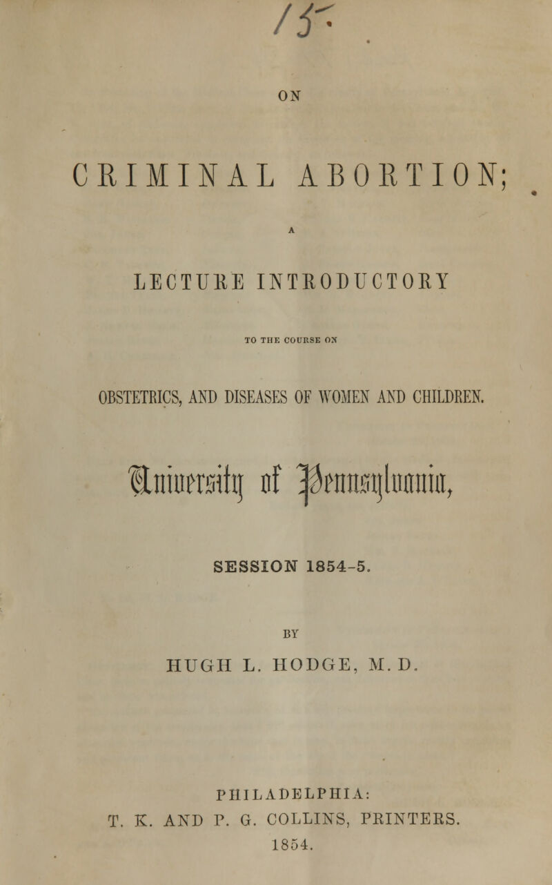 /ir- ON CRIMINAL ABORTION; LECTURE INTRODUCTORY TO THE COURSE ON OBSTETRICS, AND DISEASES OF WOMEN AND CHILDREN. fniwrsihj of |ktt0tjlnnimtt SESSION 1854-5. BY HUGH L. HODGE, M. D. PHILADELPHIA: T. K. AND P. G. COLLINS, PRINTERS. 1854.