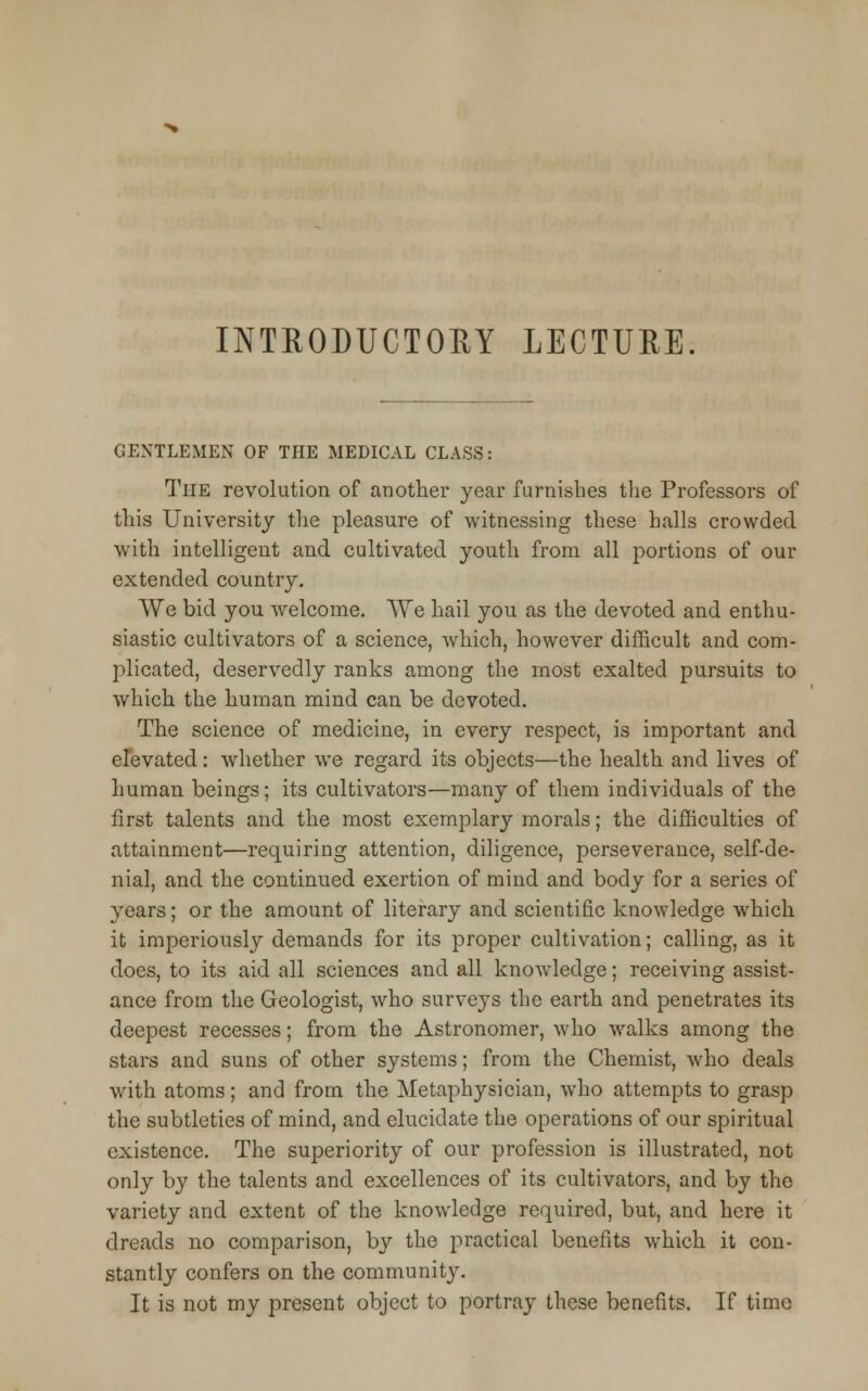 INTRODUCTORY LECTURE. GENTLEMEN OF THE MEDICAL CLASS: The revolution of another year furnishes the Professors of this University the pleasure of witnessing these halls crowded with intelligent and cultivated youth from all portions of our extended country. We bid you welcome. We hail you as the devoted and enthu- siastic cultivators of a science, which, however difficult and com- plicated, deservedly ranks among the most exalted pursuits to which the human mind can be devoted. The science of medicine, in every respect, is important and elevated: whether we regard its objects—the health and lives of human beings; its cultivators—many of them individuals of the first talents and the most exemplary morals; the difficulties of attainment—requiring attention, diligence, perseverance, self-de- nial, and the continued exertion of mind and body for a series of years; or the amount of literary and scientific knowledge which it imperiously demands for its proper cultivation; calling, as it does, to its aid all sciences and all knowledge; receiving assist- ance from the Geologist, who surveys the earth and penetrates its deepest recesses; from the Astronomer, who walks among the stars and suns of other systems; from the Chemist, who deals with atoms; and from the Metaphysician, who attempts to grasp the subtleties of mind, and elucidate the operations of our spiritual existence. The superiority of our profession is illustrated, not only by the talents and excellences of its cultivators, and by the variety and extent of the knowledge required, but, and here it dreads no comparison, by the practical benefits which it con- stantly confers on the community. It is not my present object to portray these benefits. If time