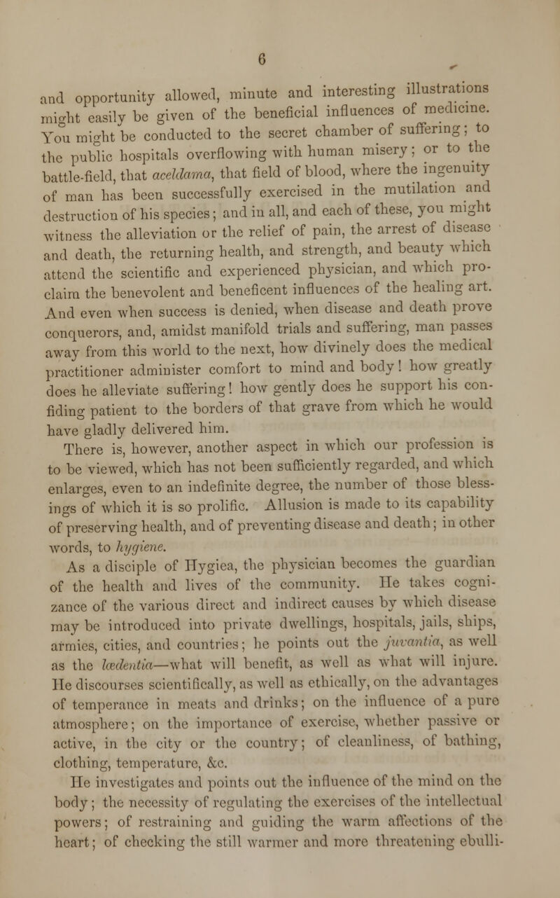 and opportunity allowed, minute and interesting illustrations might easily be given of the beneficial influences of medicine. You might be conducted to the secret chamber of suffering; to the public hospitals overflowing with human misery; or to the battle-field, that aceldama, that field of blood, where the ingenuity of man has been successfully exercised in the mutilation and destruction of his species; and in all, and each of these, you might witness the alleviation or the relief of pain, the arrest of disease and death, the returning health, and strength, and beauty which attend the scientific and experienced physician, and which pro- claim the benevolent and beneficent influences of the healing art. And even when success is denied, when disease and death prove conquerors, and, amidst manifold trials and suffering, man passes away from this world to the next, how divinely does the medical practitioner administer comfort to mind and body! how greatly does he alleviate suffering! how gently does he support his con- fiding patient to the borders of that grave from which he would have gladly delivered him. There is, however, another aspect in which our profession is to be viewed, which has not been sufficiently regarded, and which enlarges, even to an indefinite degree, the number of those bless- ings of which it is so prolific. Allusion is made to its capability of preserving health, and of preventing disease and death; in other words, to hygiene. As a disciple of Hygiea, the physician becomes the guardian of the health and lives of the community. He takes cogni- zance of the various direct and indirect causes by which disease maybe introduced into private dwellings, hospitals, jails, ships, armies, cities, and countries; he points out the jitvantia, as well as the Icedentia—what will benefit, as well as what will injure. He discourses scientifically, as well as ethically, on the advantages of temperance in meats and drinks; on the influence of a pure atmosphere; on the importance of exercise, whether passive or active, in the city or the country; of cleanliness, of bathing, clothing, temperature, &c. He investigates and points out the influence of the mind on the body; the necessity of regulating the exercises oi' the intellectual powers; of restraining and guiding the warm affections of the heart; of checking the still warmer and more threatening cbulli-