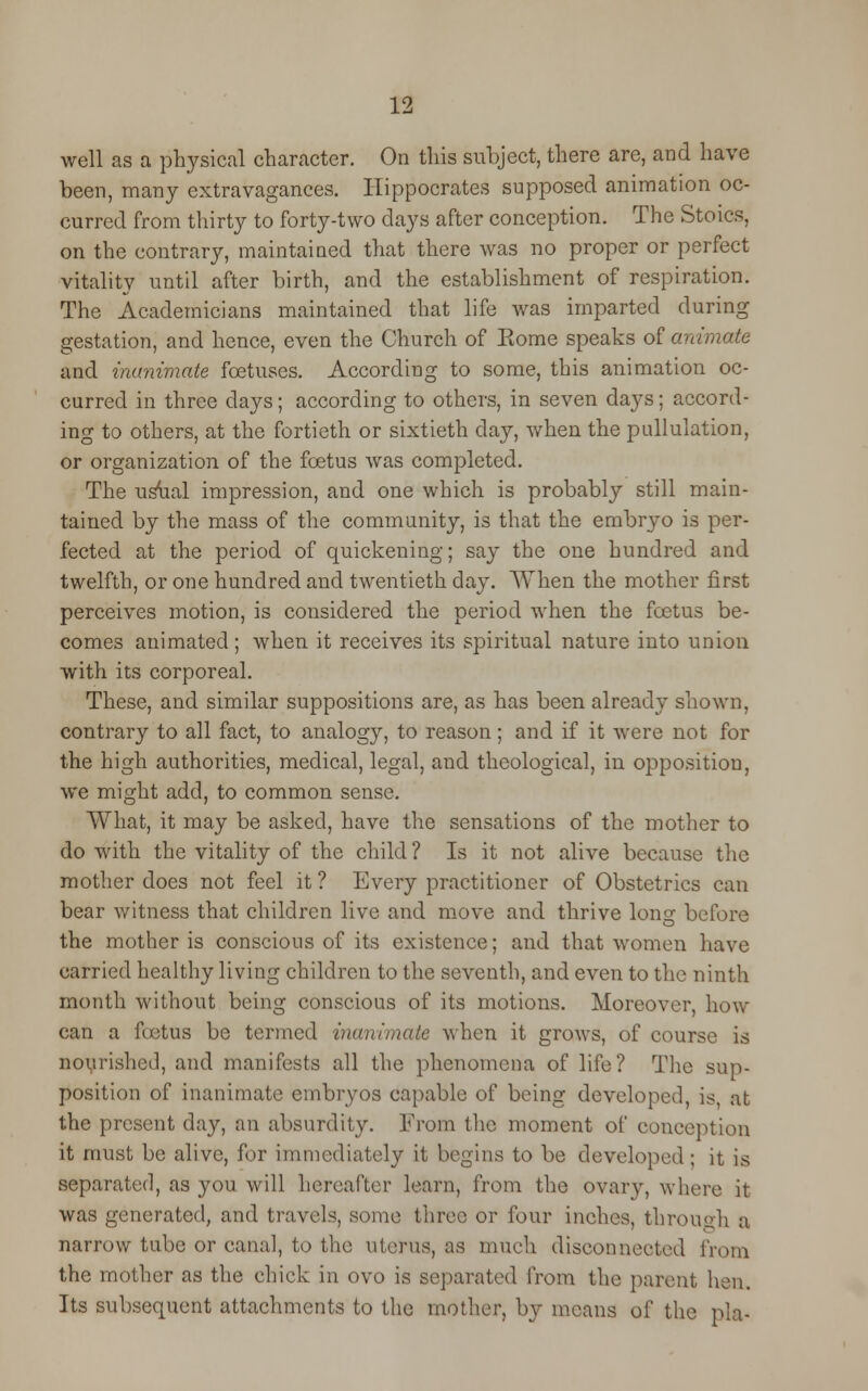 well as a physical character. On this subject, there are, and have been, many extravagances. Hippocrates supposed animation oc- curred from thirty to forty-two days after conception. The Stoics, on the contrary, maintained that there was no proper or perfect vitality until after birth, and the establishment of respiration. The Academicians maintained that life was imparted during gestation, and hence, even the Church of Eome speaks of animate and inanimate foetuses. According to some, this animation oc- curred in three days; according to others, in seven days; accord- ing to others, at the fortieth or sixtieth day, when the pullulation, or organization of the foetus was completed. The usual impression, and one which is probably still main- tained by the mass of the community, is that the embryo is per- fected at the period of quickening; say the one hundred and twelfth, or one hundred and twentieth day. When the mother first perceives motion, is considered the period when the foetus be- comes animated; when it receives its spiritual nature into union with its corporeal. These, and similar suppositions are, as has been already shown, contrary to all fact, to analogy, to reason; and if it were not for the high authorities, medical, legal, and theological, in opposition, we might add, to common sense. What, it may be asked, have the sensations of the mother to do with the vitality of the child? Is it not alive because the mother does not feel it ? Every practitioner of Obstetrics can bear witness that children live and move and thrive long before the mother is conscious of its existence; and that women have carried healthy living children to the seventh, and even to the ninth month without being conscious of its motions. Moreover, how can a fcetus be termed inanimate when it grows, of course is nourished, and manifests all the phenomena of life? The sup- position of inanimate embryos capable of being developed, is, at the present da}r, an absurdity. From the moment of conception it must be alive, for immediately it begins to be developed; it is separated, as you will hereafter learn, from the ovary, where it was generated, and travels, some three or four inches, through a narrow tube or canal, to the uterus, as much disconnected from the mother as the chick in ovo is separated from the parent hen. Its subsequent attachments to the mother, by means of the pla-