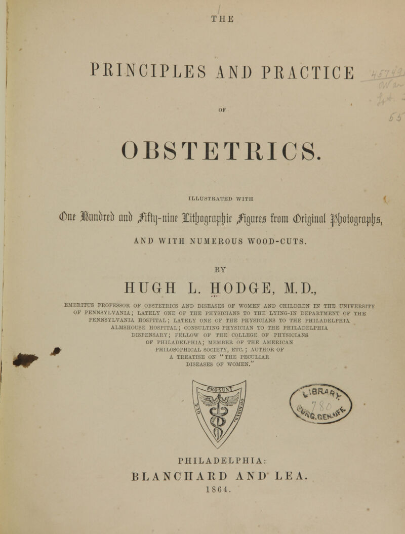 THE PRINCIPLES AND PRACTICE OF i>5 OBSTETRICS. ILLUSTEATED WITH (Dne JBunbreb nnb /iftij-iiine Ittffograpjjii: /igtiws from dbrigtnnl ^otograpErs, AND WITH NUMEROUS WOOD-CUTS. Jr BY HUGH L. HODGE, M.D., • f * EMERITUS PROFESSOR OF OBSTETRICS AND DISEASES OF WOMEN AND CHILDREN IN THE UNIVERSITY OF PENNSYLVANIA; LATELY ONE OF THE PHYSICIANS TO THE LYING-IN DEPARTMENT OF THE PENNSYLVANIA HOSPITAL; LATELY ONE OF THE PHYSICIANS TO THE PHILADELPHIA ALMSHOUSE HOSPITAL; CONSULTING PHYSICIAN TO THE PHILADELPHIA DISPENSARY; FELLOW OF THE COLLEGE OF PHYSICIANS OF PHILADELPHIA; MEMBER OF THE AMERICAN PHILOSOPHICAL SOCIETY, ETC. J AUTHOR OF A TREATISE ON THE PECULIAR DISEASES OF WOMEN. PHILADELPHIA: BLANCHARD AND LEA. 1864.