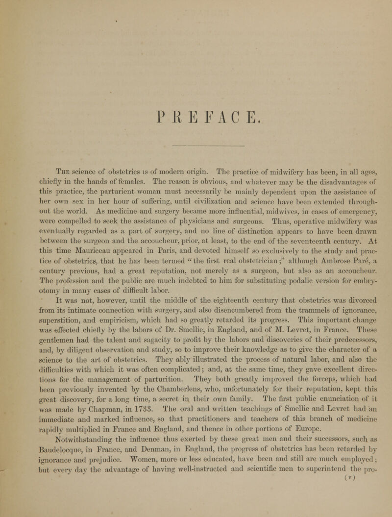 P REFAC E. The science of obstetrics is of modern origin. The practice of midwifery has been, in all ages, chiefly in the hands of females. The reason is obvious, and whatever may be the disadvantages of this practice, the parturient woman must necessarily be mainly dependent upon the assistance of her own sex in her hour of suffering, until civilization and science have been extended through- out the world. As medicine and surgery became more influential, midwives, in cases of emergency, were compelled to seek the assistance of physicians and surgeons. Thus, operative midwifery was eventually regarded as a part of surgery, and no line of distinction appears to have been drawn between the surgeon and the accoucheur, prior, at least, to the end of the seventeenth century. At this time Mauriceau appeared in Paris, and devoted himself so exclusively to the study and prac- tice of obstetrics, that he has been termed  the first real obstetrician; although Ambrose Pare, a century previous, had a great reputation, not merely as a surgeon, but also as an accoucheur. The profession and the public are much indebted to him for substituting podalic version for embry- otomy in many cases of difficult labor. It was not, however, until the middle of the eighteenth century that obstetrics was divorced from its intimate connection with surgery, and also disencumbered from the trammels of ignorance, superstition, and empiricism, which had so greatly retarded its progress. This important change was effected chiefly by the labors of Dr. Smellie, in England, and of M. Levret, in France. These gentlemen had the talent and sagacity to profit by the labors and discoveries of their predecessors, and, by diligent observation and study, so to improve their knowledge as to give the character of a science to the art of obstetrics. They ably illustrated the process of natural labor, and also the difficulties with which it was often complicated; and, at the same time, they gave excellent direc- tions for the management of parturition. They both greatly improved the forceps, which had been previously invented by the Chamberlens, who, unfortunately for their reputation, kept this great discovery, for a long time, a secret in their own family. The first public enunciation of it was made by Chapman, in 1733. The oral and written teachings of Smellie and Levret had an immediate and marked influence, so that practitioners and teachers of this branch of medicine rapidly multiplied in France and England, and thence in other portions of Europe. Notwithstanding the influence thus exerted by these great men and their successors, such as Baudelocque, in France, and Denman, in England, the progress of obstetrics has been retarded by ignorance and prejudice. Women, more or less educated, have been and still are much employed ; but every day the advantage of having well-instructed and scientific men to superintend the pro-