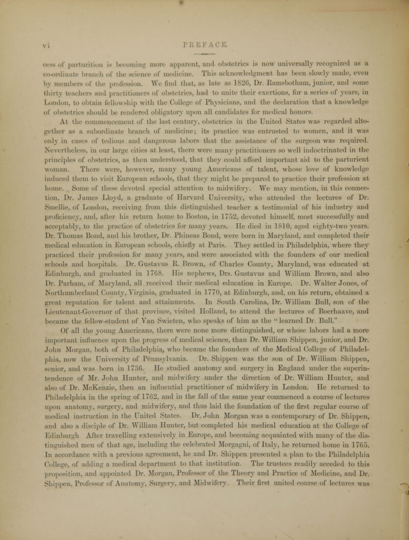 of parturition is becoming more apparent) and obstetrics is now universally recognized as a dinate branch of the Bcienoe of medicine. This acknowledgment has been slowly made, even l.\ members of the profession. We find that, as late as 1826, Dr. Ramsbotham, junior, and Borne thirt) teachers and practitioners of obstetrics, had to unite their exertions, for a series of years, in London, to obtain fellowship with the College of Physicians, and the declaration that a knowledge of obstetrics Bhould be rendered obligatory upon all candidates for medical honors. At the commencement of the last century, obstetrics in the United States was regarded alto- gether as a subordinate branch of medicine; its practice was entrusted to women, and it was onU in cases of tedious and dangerous labors that the assistance of the surgeon was required. Nevertheless, in our large cities at least, there were many practitioners so well indoctrinated in the principles of obstetrics, as then understood, that the}- could afford important aid to the parturient, woman. There were, however, many young Americans of talent, whose love of knowledge induced them to visit European schools, that they might be prepared to practice their profession at home. Some of these devoted special attention to midwifery. We may mention, in this connec- tion. Dr. .lames Lloyd, a graduate of Harvard University, who attended the lectures of Dr. Smellie, of London, receiving from this distinguished teacher a testimonial of his industry and proficiency, and. after his return home to Boston, in 1752, devoted himself, most successfully and acceptably, to the practice of obstetrics for many years. He died in 1810, aged eighty-two years. Dr. Thomas Bond, anil his brother, Dr. Phineas Bond, were born in Maryland, and completed their medical education in European schools, chiefly at Paris. They settled in Philadelphia, where they practiced their profession for many years, and were associated with the founders of our medical schools and hospitals. Dr. Gustavus R. Brown, of Charles County, Maryland, was educated at Edinburgh, and graduated in 1768. His nephews, Drs. Gustavus and William Brown, and also Dr. Parham, of Maryland, all received their medical education in Europe. Dr. Walter Jones, of Northumberland County. Virginia, graduated in 1770, at Edinburgh, and, on his return, obtained a great reputation for talent and attainments. In South Carolina, Dr. William Bull, son of the Lieutenant-Governor of that province, visited Holland, to attend the lectures of Boerhaave, and became the fellow-student of Van Swieten. who speaks of him as the learned Dr. Bull. Of all the young Americans, there were none more distinguished, or whose labors had a more important influence upon the progress of medical science, than Dr. William Shippen, junior, and Dr. John Morgan, both of Philadelphia, who became the founders of the Medical College of Philadel- phia, now the University of Pennsylvania. Dr. Shippen was the son of Dr. William Shippen, senior, and was born in 1736. He studied anatomy and surgery in England under the superin- tendence of Mr. John Hunter, and midwifery under the direction of Dr. William Hunter, and also of Dr. McKenzie. then an influential practitioner of midwifery in London. He returned to Philadelphia in the spring of 1702, and in the fall of the same year commenced a course of lectures upon anatomy, surgery, and midwifery, and thus laid the foundation of the first regular course of medical instruction in the United States. Dr. John Morgan was a contemporary of Dr. Ship]ten, and also a disciple of Dr. William Hunter, but completed his medical education at the College of Edinburgh After travelling extensively in Europe, and becoming acquainted with many of the dis- tinguished men of that age. including the celebrated Morgagni, of Italy, he returned home in 17G5. In accordance with a previous agreement, he and Dr. Shippen presented a plan to the Philadelphia College, of adding a medical department to that institution. The trustees readily acceded to this proposition, and appointed Dr. Morgan. Professor of the Theory and Practice of Medicine, and Dr. Shippen. Professor of Anatomy. Surgery, and Midwifery. Their first united course of lectures was