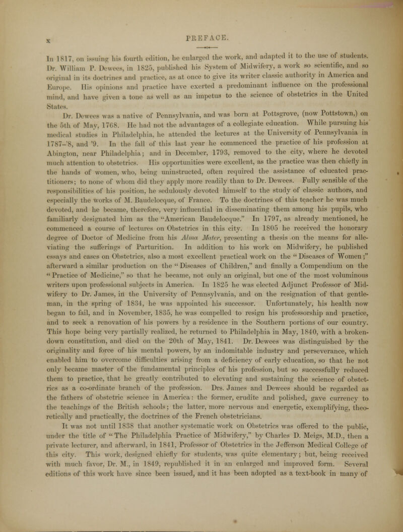 In 1817, on fawning hit fourth edition, he enlarged the work, and adapted it to the use of students. Dr. William P. Dewees, in L825, published hie System of Midwifery, a work so scientific, and so original m it- doctrines and practice, as at once to give its writer classic authority in America and Europe. His opinions and practice have exerted a predominant influence on the professional mind, and have given a tone as well as on impetus to the science of obstetrics in the United Stat< Dr. Dewees was a native of Pennsylvania, and was born at Pottsgrove, (now Pottstown,) on th.' 5th of May. 1768. He had not the advantages of a collegiate education. While pursuing his medical studies in Philadelphia, he attended the lectures at the University of Pennsylvania in L787-8, and '9. In the fall of this last year he commenced the practice of his profession at Abington, near Philadelphia; and in December, 1793, removed to the city, where he devoted much attention to obstetrics. His opportunities were excellent, as the practice was then chiefly in the hands of women, who, being iminstructed, often required the assistance of educated prac- titioners; to none of whom did they apply more readily than to Dr. Dewees. Fully sensible of the responsibilities of his position, he sedulously devoted himself to the study of classic authors, and especially the works of M. Baudelocque, of France. To the doctrines of this teacher he was much devoted, and he became, therefore, very influential in disseminating them among his pupils, who familiarly designated him as the American Baudelocque. In 1797, as already mentioned, he commenced a course of lectures on Obstetrics in this city. In 1805 he received the honorary degree of Doctor of Medicine from his Alma Mater, presenting a thesis on the means for alle- viating the sufferings of Parturition. In addition to his work on Midwifery, he published essays and cases on Obstetrics, also a most excellent practical wrork on the Diseases of Women; afterward a similar production on the Diseases of Children, and finally a Compendium on the  Practice of Medicine, so that he became, not only an original, but one of the most voluminous writers upon professional subjects in America. In 1825 he was elected Adjunct Professor of Mid- witery to Dr. James, in the University of Pennsylvania, and on the resignation of that gentle- man, in the spring of 1834, he was appointed his successor. Unfortunately, his health now began to fail, and in November, 1835, he was compelled to resign his professorship and practice, and to seek a renovation of his powers by a residence in the Southern portions of our country. This hope being very partially realized, he returned to Philadelphia in May, 1840, with a broken- down constitution, and died on the 20th of May, 1841. Dr. Dew^ees was distinguished by the originality and force of his mental powers, by an indomitable industry and perseverance, which enabled him to overcome difficulties arising from a deficiency of early education, so that he not only became master of the fundamental principles of his profession, but so successfully reduced them to practice, that he greatly contributed to elevating and sustaining the science of obstet- rics as a co-ordinate branch of the profession. Drs. James and Dewees should be regarded as the fathers of obstetric science in America: the former, erudite and polished, gave currency to the teachings of the British schools; the latter, more nervous and energetic, exemplifying, theo- retically and practically, the doctrines of the French obstetricians. It was not until 1838 that another systematic work on Obstetrics was offered to the public, under the title of  The Philadelphia Practice of Midwifery, by Charles D. Meigs, M.D., then a private lecturer, and afterward, in 1841, Professor of Obstetrics in the Jefferson Medical College of this city. This work, designed chiefly for students, was quite elementary; but, being received with much favor. Dr. M., in 1849, republished it in an enlarged and improved form. Several editions of this work have since been issued, and it has been adopted as a text-book in many of