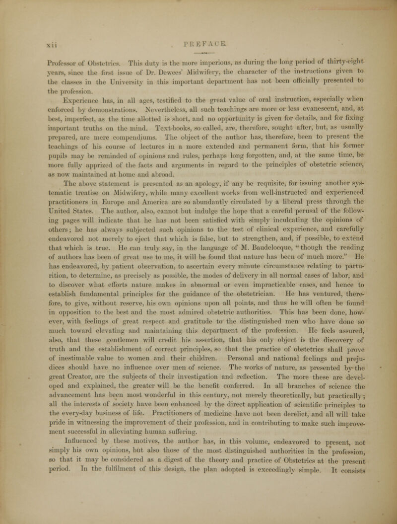 Professor of Obstetrics. This .hit \ is the more imperious, as during the long period of thirty-eight years, since the first issue of Dr. Dewees' Midwifery, the character of the instructions given to the classes in the University in this important department has not been officially presented to the profession. Experience has. in all ages, testified to the great value of oral instruction, especially when enforced by demonstrations. Nevertheless, all such teachings are more or less evanescent, and. at best, imperfect, as the time allotted is short, and no opportunity is given for details, and for fixing important truths on the mind. Text-books, so called, are, therefore, sought after, hut. as usually prepared, are mere compendium^ The object of the author has, therefore, been to present the teachings of his course of lectures in a more extended and permanent form, that his former pupils may he reminded of opinions and rules, perhaps long forgotten, and, at the same time, be more fully apprized of the facta and arguments in regard to the principles of obstetric science, as now maintained at home and abroad. The above statement is presented as an apology, if any be requisite, for issuing another sys- tematic treatise on Midwifery, while many excellent works from well-instructed and experienced practitioners in Europe and America are so abundantly circulated by a liberal press through the United States. The author, also, cannot but indulge the hope that a careful perusal of the follow- ing pages will indicate that he has not been satistied with simply inculcating the opinions of others; he has always subjected such opinions to the test of clinical experience, and carefully endeavored not merely to eject that which is false, but to strengthen, and, if possible, to extend that which is true, lie can truly say, in the language of M. Baudelocque, though the reading of authors has been of great use to me, it will be found that nature has been of much more. He has endeavored, by patient observation, to ascertain every minute circumstance relating to partu- rition, to determine, as precisely as possible, the modes of delivery in all normal cases of labor, and to discover what efforts nature makes in abnormal or even impracticable cases, and hence to establish fundamental principles for the guidance of the obstetrician. He has ventured, there- fore, to give, without reserve, his own opinions niton all points, and thus he will often be found in opposition to the best and the most admired obstetric authorities. This has been done, how- ever, with feedings of great respect and gratitude to the distinguished men who have done so much toward elevating and maintaining this department of the profession. He feels assured, also, that these gentlemen will credit his assertion, that his only object is the discovery of truth and the establishment of correct principles, so that the practice of obstetrics shall prove of inestimable value to women and their children. Personal and national feelings and preju- dices should have no influence over men of science. The works of nature, as presented by the great Creator, are the subjects of their investigation and reflection. The more these are devel- oped and explained, the greater will be the benefit conferred. In all branches of science the advancement has been most wonderful in this century, not merely theoretically, but practically; all the interests of society have been enhanced by the direct application of scientific principles to tlu> every-day business of life. Practitioners of medicine have not been derelict, and all will take pride in witnessing the improvement of their profession, and in contributing to make such improve- ment successful in alleviating human suffering. Influenced by these motives, the author has, in this volume, endeavored to present, not simply his own opinions, but also those of the most distinguished authorities in the'profession, so that it may be considered as a digest of the theory and practice of Obstetrics at the present period. In the fulfilment of this design, the plan adopted is exceedingly simple. It consists