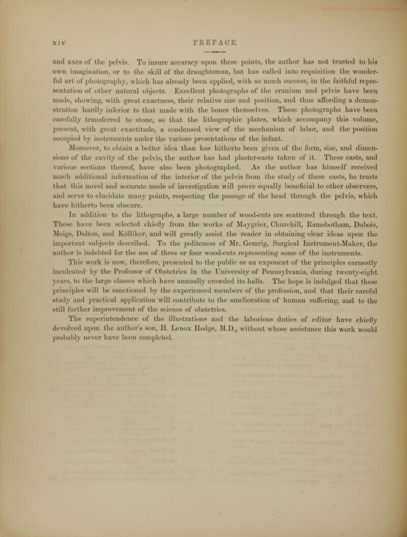 and axes of the pelvis. To insure accuracy upon these points, the author has not trusted to his own imagination, or to the skill of the draughtsman, but has called into requisition the wonder- ful art of photography, which has already been applied, with SO much success, in the faithful repre- sentation of other natural objects. Excellent photographs of the cranium and pelvis have been made. Bhowing, with great exactness, their relative size and position, and thus affording a demon- stration hardly inferior to that made with the bones themselves. These photographs have been carefully transferred to stone, so that the lithographic plates, which accompany this volume, present, with great exactitude, a condensed view of the mechanism of labor, and the position occupied by instruments under the various presentations of the infant. Moreover, to obtain a better idea than has hitherto been given of the form, size, and dimen- sions of the cavity of the pelvis, the author has had plaster-casts taken of it. These casts, and various sections thereof, have also been photographed. As the author has himself received much additional information of the interior of the pelvis from the study of these casts, he trusts thai this novel and accurate mode of investigation will prove equally beneficial to other observers, and ^'vxc to elucidate many points, respecting the passage of the head through the pelvis, which have hitherto been obscure. In addition to the lithographs, a large number of wood-cuts are scattered through the text. These have been selected chiefly from the works of Maygrier, Churchill, Ramsbotham, Dubois, Meigs. Dalton, and Kolliker, and will greatly assist the reader in obtaining clear ideas upon the important subjects described. To the politeness of Mr. Gemrig, Surgical Instrument-Maker, the author is indebted for the use of three or four wood-cuts representing some of the instruments. This work is now, therefore, presented to the public as an exponent of the principles earnestly inculcated' by the Professor of Obstetrics in the University of Pennsylvania, during twenty-eight years, to the large classes which have annually crowded its halls. The hope is indulged that these principles will be sanctioned by the experienced members of the profession, and that their careful study and practical application will contribute to the amelioration of human suffering, and to the still further improvement of the science of obstetrics. The superintendence of the illustrations and the laborious duties of editor have chiefly devolved upon the authors son, II. Lenox Hodge, M.D., without whose assistance this work would probably never have been completed.