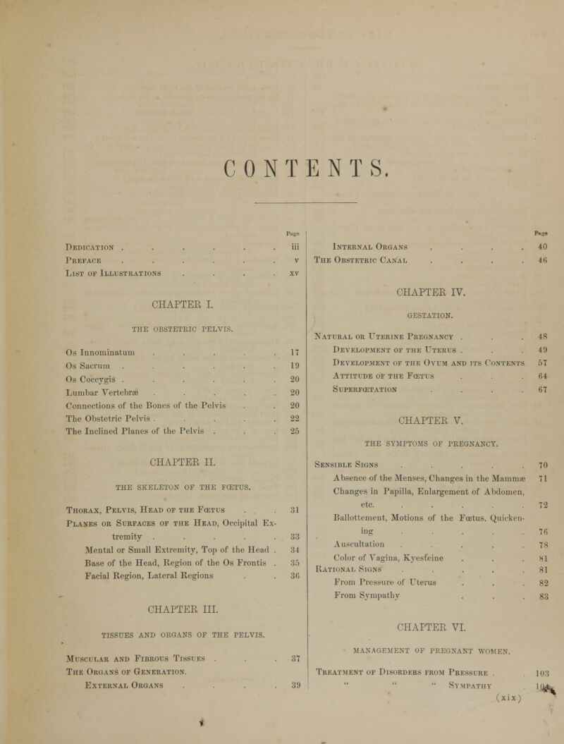 CONTENTS. Dedication . Preface List of Illustrations CHAPTER I. THE OBSTETRIC PELVIS. Page iii v xv Os Innominatum .... 17 Os Sacrum ..... 19 Os Coccygis ..... . 20 Lumbar Vertebrae .... . 20 Connections of the Bones of the Pelvis 20 The Obstetric Pelvis .... 22 The Inclined Planes of the Pelvis . . 25 CHAPTEE II. the skeleton of the fcetus. Thorax, Pelvis, Head of the Fcetus . .31 Planes or Surfaces of the Head, Occipital Ex- tremity . . . . .33 Mental or Small Extremity, Top of the Head . 34 Base of the Head, Region of the Os Frontis . 35 Facial Region, Lateral Regions . . 36 CHAPTER III. tissues and organs of the pelvis. Muscular and Fibrous Tissues . . .37 The Organs of Generation. External Organs . . .39 Internal Organs .... The Obstetric Canal .... CHAPTER IV. GESTATION. Natural or Uterine Pregnancy . Development of the Uterus . Development of the Ovum and its Contents Attitude of the Fcstus superf03tation .... CHAPTER V. the symptoms of pregnancy. Sensible Signs .... Absence of the Menses, Changes in the Mammae Changes in Papilla, Enlargement of Abdomen, etc. ..... Ballottement, Motions of the Fcetus, Quicken- ing Auscultation Color of Vagina, Kyesfeine Rational Signs From Pressure of Uterus From Sympathy CHAPTER VI. management of pregnant women. Treatment of Disorders from Pressure .  Sympathy (xix) P»se 40 46 48 49 57 64 67 70 71 72 76 78 81 81 82 83 103