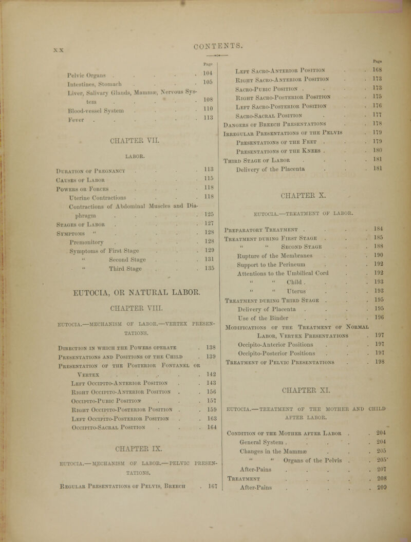 M;iimii;i\ Nervous S\ s- 104 105 108 110 113 113 115 118 118 125 121 128 128 129 131 135 IVh ic Organs tntestines, Stomach Liver, Salivarj Glands, tern Blood-vessel System Fever CHAPTEE VII. LABOR. dl ration of pregnancy Causes of Labor Tow Kits cm Forces . Uterine Contraction - Contractions of Abdominal .Muscles and Dia pbragm Stages of Labor Symptoms  Premonitory Symptoms of Firsl Stage  Second Stage Third Stage EUTOCIA, OR NATURAL LABOR. CHAPTER VIII. EUTOCIA.—MECHANISM OF LABOR.—VERTEX PRESEN- TATIONS. Direction in aviiicii the Powers operate . 138 Presentations and Positions of the Child . 139 Presentation of the Posterior Fontanel or Vertex . . . . .142 Left Occipito-Anterior Position . . 143 Right Occipito-Anterior Position . . 156 Occipito-Pubic Position . . . 157 Eight Occipito-Posterior Position . .159 Left Occipito-Posterior Position .163 Occipito-Sacral Position . . . 164 CHAPTER IX. EUTOCIA.— MECHANISM OF LABOR.— PELVIC PRESEN- TATIONS. Regular Presentations of Pelvis, Breech . 167 Left Sacro-AnteRIOB Position Right Saoro-Anteriob Position Sacro-Pubic Position . Right Sacro-Posterior Position Left Sacro-Posterior Position Sacro-Sacral Position Dangers of Breech Presentations Irregular Presentations of the Pelvis Presentations of the Feet . Presentations of the Knees . Third Stage of Labor Delivery of the Placenta CHAPTER X. eutocia.—treatment of labor. Preparatory Treatment . Treatment during First Stage   Second Stage Rupture of the Membranes Support to the Perineum Attentions to the Umbilical Cor Child .   Uterus Treatment during Third Stage Delivery of Placenta Use of the Binder Modifications of the Treatment of Normal Labor, Vertex Presentations Occipito-Anterior Positions Occipito-Posterior Positions Treatment of Pelvic Presentations 168 17:; 17:; 175 171; 177 17s 17!) 17!) 180 1S1 181 184 185 188 190 192 192 193 193 195 195 196 197 197 191 198 CHAPTER XL EUTOCIA.— TREATMENT OF THE MOTHER AND CHILD AFTER LABOR. Condition of the Mother after Labor . 204 General System . . 204 Changes in the Mammae . 205 << it Organs of the Pelvis . 205 After-Pains . 207 Treatment . 208 After-Pains . 209