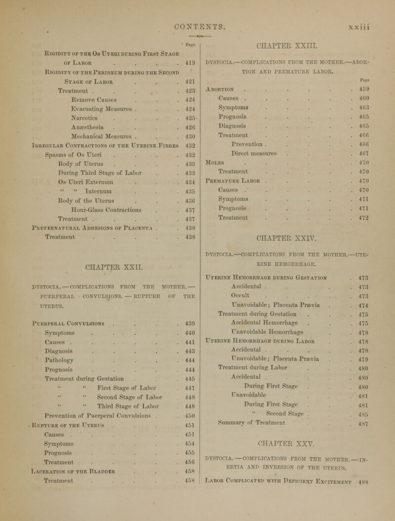 * Page rlgtdtty of the os uteri during flrst stage of Labor . . . .419 Rigidity of the Perineum buring the Seconb Stage of Labor . . .421 Treatment . . . . .423 Remove Causes . . . 424 Evacuating Measures . . . 424 Narcotics .... 425- Anaesthesia .... 426 Mechanical Measures . . . 430 Ik regular Contractions of the Uterine Fibres 432 Spasms of Os Uteri .... 432 Body of Uterus . . . .433 During Third Stage of Labor . . 433 Os Uteri Externum . . . 434   Internum . . . 435 Body of the Uterus . . .436 Hour-Glass Contractions . . 437 Treatment . . . . .43*1 Preternatural Abhesions of Placenta . .438 Treatment . . . . .438 CHAPTER XXII. DYSTOCIA. — COMPLICATIONS feom the mother.— PUEEPERAL convulsions. — rupture of the uterus. Puerperal Convulsions . 439 Symptoms . 440 Causes .... . 441 Diagnosis . 443 Pathology . 444 Prognosis . 444 Treatment during Gestation . 445  First Stage of Laboi . 447   Second Stage of Lai or 448   Third Stage of Labo r . 448 Prevention of Puerperal Convulsions . 450 Rupture of the Uterus . 451 Causes .... . 451 Symptoms . 454 Prognosis . 455 Treatment . 456 Laceration of the Blabber . 458 dystocia.- CHAPTER XXIII. -complications from the mother, tion and premature labor. Abortion Causes . Symptoms Prognosis Diagnosis Treatment Prevention . Direct measures Moles Treatment Premature Labor . Causes . Symptoms Prognosis Treatment -ABOR- Page 459 460 463 465 465 466 466 467 470 470 470 470 471 471 472 CHAPTER XXIV. DYSTOCIA. COMPLICATIONS FROM THE MOTHER.—UTE- RINE HEMORRHAGE. Uterine Hemorrhage buring Gestation . 473 Accidental . . . .473 Occult ..... 473 Unavoidable; Placenta Praevia . . 474 Treatment during Gestation . . . 475 Accidental Hemorrhage . . . 475 Unavoidable Hemorrhage . . 478 Uterine Hemorrhage buring Labor . .478 Accidental . . . . .478 Unavoidable; Placenta Previa . .479 Treatment during Labor . . . 480 Accidental ..... 480 During First Stage . . . 480 Unavoidable . . . .481 During First Stage . .481  Second Stage . . 485 Summary of Treatment . . 4s7 CHAPTER XXV. DYSTOCIA.—COMPLICATIONS FROM THE MOTHER. IN- ERTIA AND INVERSION OF THE UTERUS.