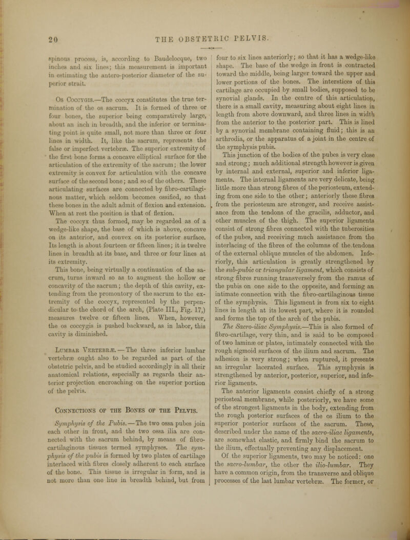 spinous pro© bocording to P>audelocque, two inches and six lines; this measurement is important in estimating the antero-posterior diameter of the su- C strait. Os Coccyqis.—The coccyx constitutes the true ter- mination of the os sacrum. It is formed of three or four bones, the superior being comparatively large, about an inch m breadth, and the inferior or termina- ting point is quite small, not more than three or four lines in width. It, like the sacrum, represents the false or imperfect vertebrae. The superior extremity of the first bone forms a concave elliptical surface for the articulation of the extremity of the sacrum; the lower extremity is convex for articulation with the concave surface of the second bone; and so of the others. These articulating surfaces are connected by fibro-cartilagi- nous matter, which seldom becomes ossified, so that these bones in the adult admit of flexion and extension. When at rest the position is that of flexion. The coccyx thus formed, may be regarded as of a wedge-like shape, the base of which is above, concave on its anterior, and convex on its posterior surface. Its length is about fourteen or fifteen lines; it is twelve lines in breadth at its base, and three or four lines at its extremity. This bone, being virtually a continuation of the sa- crum, turns inward so as to augment the hollow or concavity of the sacrum; the depth of this cavity, ex- tending from the promontory of the sacrum to the ex- tremity of the coccyx, represented by the perpen- dicular to-the chord of the arch, (Plate III., Fig. 17,) measures twelve or fifteen lines. When, however, the os coccygis is pushed backward, as in labor, this cavity is diminished. Lumbar Vertebrae. — The three inferior lumbar vertebra? ought also to be regarded as part of the obstetric pelvis, and be studied accordingly in all their anatomical relations, especially as regards their an- terior projection encroaching on the superior portion of the pelvis. Connections of the Bones of the Pelvis. Symphysis of the Pubis. — The two ossa pubes join each other in front, and the two ossa ilia are con- nected with the sacrum behind, by means of fibro- cartilaginous tissues termed symphyses. The sym- physis of the pubis is formed by two plates of cartilage interlaced with fibres closely adherent to each surface of the bone. This tissue is irregular in form, and is not more than one line in breadth behind, but from four to six lines anteriorly; so that it has a wedge-liko shape. The base of the wedge in front is contracted toward the middle, being larger toward the upper and lower portions of the bones. The interstices of this cartilage are occupied by small bodies, supposed to be synovial glands. In the centre of this articulation, there is a small cavity, measuring about eight lines in length from above downward, and three lines in width from the anterior to the posterior part. This is lined by a synovial membrane containing fluid; this is an arthrodia, or the apparatus of a joint in the centre of the symphysis pubis. This junction of the bodies of the pubes is very close and strong; much additional strength however is given by internal and external, superior and inferior liga- ments. The internal ligaments are very delicate, being little more than strong fibres of the periosteum, extend- ing from one side to the other; anteriorly these fibres from the periosteum are stronger, and receive assist- ance from the tendons of the gracilis, adductor, and other muscles of the thigh. The superior ligaments consist of strong fibres connected with the tuberosities of the pubes, and receiving much assistance from the interlacing of the fibres of the columns of the tendons of the external oblique muscles of the abdomen. Infe- riorly, this articulation is greatly strengthened by the sub-pubic or triangular ligament, which consists of strong fibres running transversely from the ramus of the pubis on one side to the opposite, and forming an intimate connection with the fibro-cartilaginous tissue of the symphysis. This ligament is from six to eight lines in length at its lowest part, where it is rounded and forms the top of the arch of the pubis. The. Saero-iliac Symphysis.—This is also formed of fibro-cartilage, very thin, and is said to be composed of two laminae or plates, intimately connected with the rough sigmoid surfaces of the ilium and sacrum. The adhesion is very strong; when ruptured, it presents an irregular lacerated surface. This symphysis is strengthened by anterior, posterior, superior, and infe- rior ligaments. The anterior ligaments consist chiefly of a strong periosteal membrane, while posteriorly, we have some of the strongest ligaments in the body, extending from the rough posterior surfaces of the os ilium to the superior posterior surfaces of the sacrum. These, described under the name of the saero-iliac ligaments, are somewhat elastic, and firmly bind the sacrum to the ilium, effectually preventing any displacement. Of the superior ligaments, two may be noticed: one the sacro-lumbar, the other the ilio-lumbar. They have a common origin, from the transverse and oblique processes of the last lumbar vertebrae. The former, or