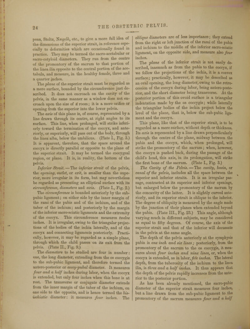 peau, Stoltz, Nsegele, otc, to give a moro full idea of the dimensions of the superior strait, in reference espe- cially to deformities which are occasionally found in practice. They may be termed the sacro-acetabular or B&cro-cotyloid diameters. They run from the centre of the promontory of the sacrum to that portion of the linea ilia opposite to the central portion of the ace- tabula, and measure, in the healthy female, three and a quarter inches. The plane of the superior strait must be regarded as a mere surface, bounded by the circumference just de- scribed. It does not encroach on the cavity of the pelvis, in the same manner as a window does not en- croach upon the size of a' room; it is a mere orifice or opening from the superior into the lower pelvis. The axis of this plane is, of course, represented by a line drawn through its centre, at right angles to its surface. This line, when prolonged, will strike inferi- orly toward the termination of the coccyx, and ante- riorly, or superiorly, will pass out of the body, through the linea alba, below the umbilicus. (Plate I., Fig. 3.) It is apparent, therefore, that the space around the coccyx is directly parallel or opposite to the plane of the superior strait. It may be termed the coccygeal region, or plane. It is, in reality, the bottom of the pelvis. Inferior Strait. — The inferior strait of the pelvis, the opening, outlet, or exit, is smaller than the supe- rior, more irregular in its form, but may nevertheless be regarded as presenting an elliptical surface with its circumference, diameters and axis. (Plate L, Fig. 2.) The circumference is bounded anteriorly by the sub- pubic ligament; on either side by the inner margin of the rami of the pubis and of the ischium, and of the tuber of the ischium; and posteriorly by the margin of the inferior sacro-sciatic ligaments and the extremity of the coccyx. This circumference measures twelve inches. It is irregular, owing to the triangular projec- tions of the bodies of the ischia laterally, and of the coccyx and connecting ligaments posteriorly. Practi- cally, however, it may be regarded as a simple plane, through which the child passes on its exit from the pelvis. (Plate II., Fig. 9.) The diameters to be studied are four in number: one, the long diameter, extending from the os coccygis to the sub-pubic ligament, and therefore termed the antero-posterior or coccy-puhal diameter. It measures four and a half inches during labor, when the coccyx is extended, but only four inches when this bone is at r.>t. The transverse or conjugate diameter extends from the inner margin of the tuber of the ischium, on one side to the opposite, and is hence termed the bis- uschiatic diameter: it measures four inches. The oblique diameters are of less importance; they extend from the right or left junction of the rami of the pubis and ischium to the middle of the inferior sacro-sciatic ligament, on the opposite side, and measure also four inches. The plane of the inferior strait is not easily de- scribed, inasmuch as from the pubis to the coccyx, if we follow the projections of the ischia, it is a convex surface; practically, however, it may be described as an oval opening, the long diameter, owing to the retro- cession of the coccyx during labor, being antero-poste- rior, and the short diameter being transverse. At the posterior portion of this ovoid surface is a triangular indentation made by the os coccygis; while laterally the triangular bodies of the ischia project below the level of the plane, that is, below the sub-pubic liga- ment and the coccyx. This plane, like that of the superior strait, is to be regarded as a mere surface, without depth or thickness. Its cms is represented by a line drawn perpendicularly through the centre of. the plane, midway between the pubis and the coccyx, which, when prolonged, will strike the promontory of the sacrum; when, however, the coccyx is pushed back, during the passage of the child's head, this axis, in its prolongation, will strike the first bone of the sacrum. (Plate L, Fig. 3.) The Cavity of the Pelvis. — The cavity, basin, or canal of the pelvis, includes all the space between the superior and inferior straits. It is an irregular pas- sage, contracted at its superior and inferior openings, but enlarged below the promontory of the sacrum by the concavity of the latter. It is slightly curved ante- riorly, and its superior strait is oblique to the inferior. The degree of obliquity is measured by the angle made by the junction of their planes when extended beyond the pubis. (Plate III., Fig. 23.) This angle, although varying much in different subjects, may be considered as equal to fifty degrees. Of course, the axis of the superior strait and that of the inferior will decussate in the pelvis at the same angle. The depth of the pelvis anteriorly at the symphysis pubis is one inch and six lines; posteriorly, from the promontory of the sacrum to the os coccygis, it mea- sures about four inches and nine lines, or, when the coccyx is extended, as in labor, five inches. The lateral depth, from the tuberosity of the ischium to the linea ilia, is three and a half inches. It thus appears that the depth of the pelvis rapidly increases from the ante- rior to the posterior portion. As has been already mentioned, the sacro-pubic diameter of the superior strait measures four inches, but a line drawn from the sub-pubic ligament to the promontory of the sacrum measures four and a half