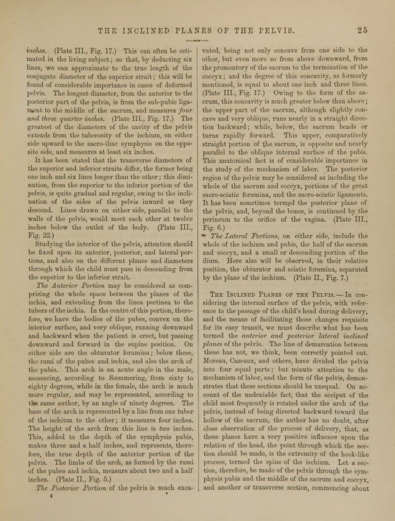 inches. (Plate III., Fig. 17.) This can often be esti- mated in the living subject; so that, by deducting six lines, we can approximate to the true length of the conjugate diameter of the superior strait; this will be found of considerable importance in cases of deformed pelvis. The longest diameter, from the anterior to the posterior part of the pelvis, is from the sub-pubic liga- ment to the middle of the sacrum, and measures four and three quarter inches. (Plate III., Fig. 17.) The greatest of the diameters of the cavity of the pelvis extends from the tuberosity of the ischium, on either side upward to the sacro-iliac symphysis on the oppo- site side, and measures at least six inches. It has been stated that the transverse diameters of the superior and inferior straits differ, the former being one inch and six lines longer than the other; this dimi- nution, from the superior to the inferior portion of the pelvis, is quite gradual and regular, owing to the incli- nation of the sides of the pelvis inward as they descend. Lines drawn on either side, parallel to the walls of the pelvis, would meet each other at twelve inches below the outlet of the body. (Plate III., Fig. 22.) Studying the interior of the pelvis, attention should be fixed upon its anterior, posterior, and lateral por- tions, and also on the different planes and diameters through which the child must pass in descending from the superior to the inferior strait. The Anterior Portion may be considered as com- prising the whole space between the planes of the ischia, and extending from the linea pectinea to the tubers of the ischia. In the centre of this portion, there- fore, we have the bodies of the pubes, convex on the interior surface, and very oblique, running downward and backward when the patient is erect, but passing downward and forward in the supine position. On either side are the obturator foramina; below these, the rami of the pubes and ischia, and also the arch of the pubis. This arch is an acute angle in the male, measuring, according to Soemmering, from sixty to eighty degrees, while in the female, the arch is much more regular, and may be represented, according to the same author, by an angle of ninety degrees. The base of the arch is represented by a line from one tuber of the ischium to the other; it measures four inches. The height of the arch from this line is two inches. This, added to the depth of the symphysis pubis, makes three and a half inches, and represents, there- fore, the true depth of the anterior portion of the pelvis. The limbs of the arch, as formed by the rami of the pubes and ischia, measure about two and a half inches. (Plate II., Fig. 5.) The Posterior Portion of the pelvis is much exca- 4 vated, being not only concave from one side to the other, but even more so from above downward, from the promontory of the sacrum to the termination of the coccyx; and the degree of this concavity, as formerly mentioned, is equal to about one inch and three lii (Plate III., Fig. 17.) Owing to the form of the sa- crum, this concavity is much greater below than above; the upper part of the sacrum, although slightly con- cave and very oblique, runs nearly in a straight direc- tion backward; while, below, the sacrum bends or turns rapidly forward. This upper, comparatively straight portion of the sacrum, is opposite and nearly parallel to the oblique internal surface of the pubis. This anatomical fact is of considerable importance in the study of the mechanism of labor. The posterior region of the pelvis may be considered as including the whole of the sacrum and coccyx, portions of the great sacro-sciatic foramina, and the sacro-sciatic ligaments. It has been sometimes termed the posterior plane of the pelvis, and, beyond the bones, is continued by the perineum to the orifice of the vagina. (Plate III., Fig. 6.) * The Lateral Portions, on either side, include the whole of the ischium and pubis, the half of the sacrum and coccyx, and a small or descending portion of the ilium. Here also will be observed, in their relative position, the obturator and sciatic foramina, separated by the plane of the ischium. (Plate II., Fig. 7.) The Inclined Planes of the Pelvis. — In con- sidering the internal surface of the pelvis, with refer- ence to the passage of the child's head during delivery, and the means of facilitating those changes requisite for its easy transit, we must describe what has been termed the anterior and posterior lateral inclined planes of the pelvis. The line of demarcation between these has not, we think, been correctly pointed out. Moreau, Cazeaux, and others, have divided the pelvis into four equal parts; but minute attention to the mechanism of labor, and the form of the pelvis, demon- strates that these sections should be unequal. On ac- count of the undeniable fact, that the occiput of the child most frequently is rotated under the arch of the pelvis, instead of being directed backward toward the hollow of the sacrum, the author has no doubt, after close observation of the process of delivery, that, as these planes have a very positive influence upon the relation of the head, the point through which the sec- tion should be made, is the extremity of the hook-like process, termed the spine of the ischium. Let a sec- tion, therefore, be made of the pelvis through the sym- physis pubis and the middle of the sacrum and coccyx, and another or transverse section, commencing about