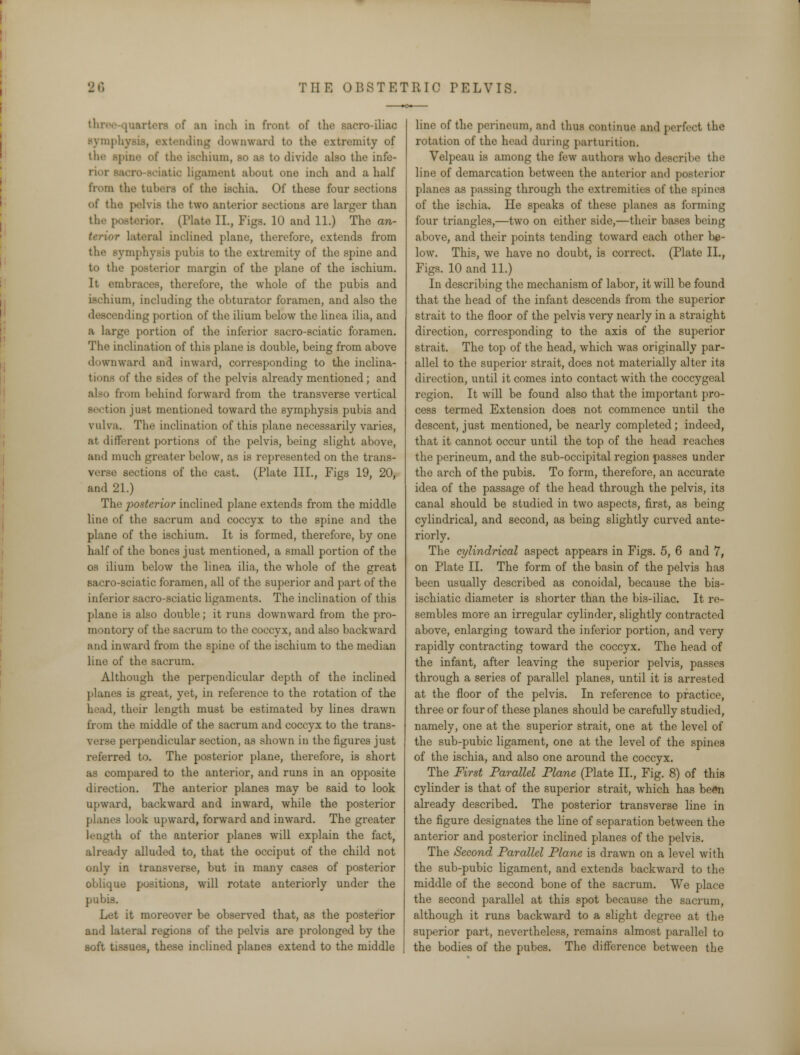 three quarters of an inch in front of the Bacro-iliac symphyi ling downward to the extremity of the spine of the ischium, bo as to divide also the infe- rior ith: ligament about one inch and a half from the tubers of the ischia. Of these four sections of the pelvis the two anterior sections are larger than the posterior. (Plate II., Figs. 10 and 11.) The an- terior lateral inclined plane, therefore, extends from the symphysis pubis to the extremity of the spine and to the posterior margin of the plane of the ischium. It embraces, therefore, the whole of the pubis and ischium, including the obturator foramen, and also the descending portion of the ilium below the linea ilia, and a large portion of the inferior sacro-sciatic foramen. The inclination of this plane is double, being from above downward and inward, corresponding to the inclina- tions of the sides of the pelvis already mentioned; and also from behind forward from the transverse vertical section just mentioned toward the symphysis pubis and vulva. The inclination of this plane necessarily varies, at different portions of the pelvis, being slight above, and much greater below, as is represented on the trans- verse sections of the cast. (Plate III., Figs 19, 20, and 21.) The posterior inclined plane extends from the middle line of the sacrum and coccyx to the spine and the plane of the ischium. It is formed, therefore, by one half of the bones just mentioned, a small portion of the os ilium below the linea ilia, the whole of the great sacro-sciatic foramen, all of the superior and part of the inferior sacro-sciatic ligaments. The inclination of this plane is also double; it runs downward from the pro- montory of the sacrum to the coccyx, and also backward and inward from the spine of the ischium to the median line of the sacrum. Although the perpendicular depth of the inclined planes is great, yet, in reference to the rotation of the bead, their length must be estimated by lines drawn from the middle of the sacrum and coccyx to the trans- verse perpendicular section, as shown in the figures just referred to. The posterior plane, therefore, is short as compared to the anterior, and runs in an opposite direction. The anterior planes may be said to look upward, backward and inward, while the posterior planes look upward, forward and inward. The greater length of the anterior planes will explain the fact, already alluded to, that the occiput of the child not only in transverse, but in many cases of posterior oblique positions, will rotate anteriorly under the pubis. Let it moreover be observed that, as the posterior and lateral regions of the pelvis are prolonged by the soft tissues, these inclined planes extend to the middle line of the perineum, and thus continue and perfect the rotation of the head during parturition. Velpeau is among the few authors who describe the line of demarcation between the anterior and posterior planes as passing through the extremities of the spines, of the ischia. He speaks of these planes as forming four triangles,—two on either side,—their bases being above, and their points tending toward each other be- low. This, we have no doubt, is correct. (Plate II., Figs. 10 and 11.) In describing the mechanism of labor, it will be found that the head of the infant descends from the superior strait to the floor of the pelvis very nearly in a straight direction, corresponding to the axis of the superior strait. The top of the head, which was originally par- allel to the superior strait, does not materially alter its direction, until it comes into contact with the coccygeal region. It will be found also that the important pro- cess termed Extension does not commence until the descent, just mentioned, be nearly completed; indeed, that it cannot occur until the top of the head reaches the perineum, and the sub-occipital region passes under the arch of the pubis. To form, therefore, an accurate idea of the passage of the head through the pelvis, its canal should be studied in two aspects, first, as being cylindrical, and second, as being slightly curved ante- riorly. The cylindrical aspect appears in Figs. 5, 6 and 7, on Plate II. The form of the basin of the pelvis has been usually described as conoidal, because the bis- ischiatic diameter is shorter than the bis-iliac. It re- sembles more an irregular cylinder, slightly contracted above, enlarging toward the inferior portion, and very rapidly contracting toward the coccyx. The head of the infant, after leaving the superior pelvis, passes through a series of parallel planes, until it is arrested at the floor of the pelvis. In reference to practice, three or four of these planes should be carefully studied, namely, one at the superior strait, one at the level of the sub-pubic ligament, one at the level of the spines of the ischia, and also one around the coccyx. The First Parallel Plane (Plate II., Fig. 8) of this cylinder is that of the superior strait, which has been already described. The posterior transverse line in the figure designates the line of separation between the anterior and posterior inclined planes of the pelvis. The Second Parallel Plane is drawn on a level with the sub-pubic ligament, and extends backward to the middle of the second bone of the sacrum. We place the second parallel at this spot because the sacrum, although it runs backward to a slight degree at the superior part, nevertheless, remains almost parallel to the bodies of the pubes. The difference between the