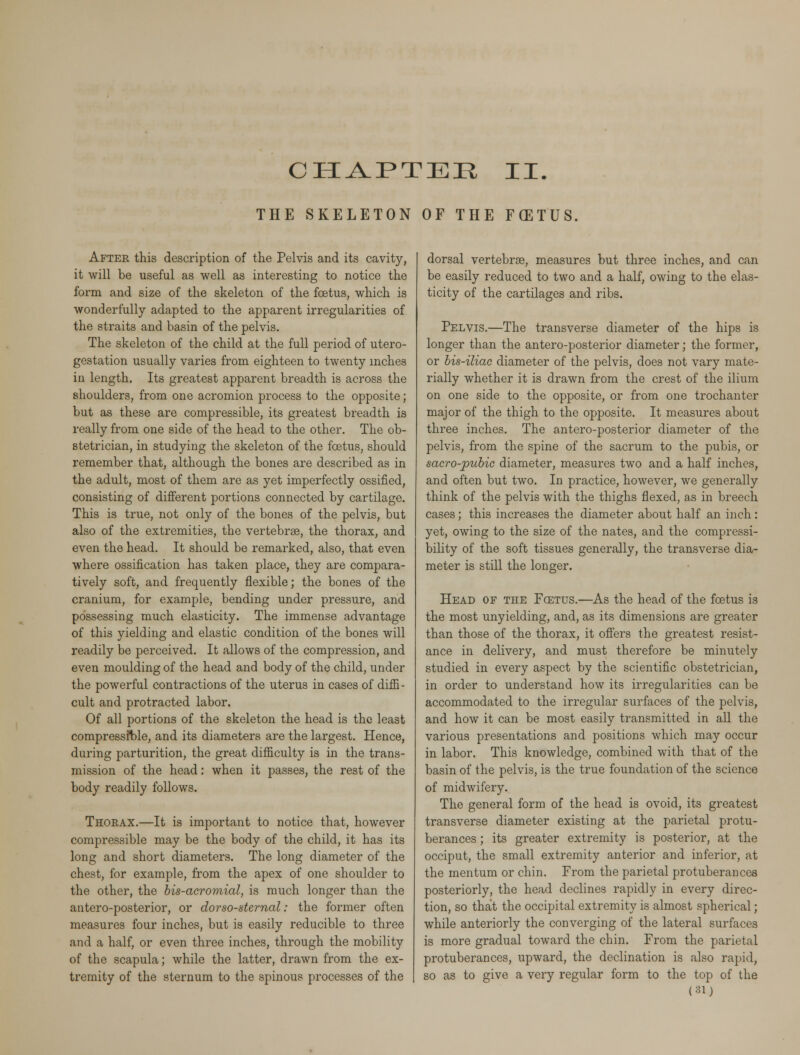 THE SKELETON OF THE FCETUS After this description of the Pelvis and its cavity, it will be useful as well as interesting to notice the form and size of the skeleton of the foetus, which is wonderfully adapted to the apparent irregularities of the straits and basin of the pelvis. The skeleton of the child at the full period of utero- gestation usually varies from eighteen to twenty inches in length. Its greatest apparent breadth is across the shoulders, from one acromion process to the opposite; but as these are compressible, its greatest breadth is really from one side of the head to the other. The ob- stetrician, in studying the skeleton of the foetus, should remember that, although the bones are described as in the adult, most of them are as yet imperfectly ossified, consisting of different portions connected by cartilage. This is true, not only of the bones of the pelvis, but also of the extremities, the vertebrae, the thorax, and even the head. It should be remarked, also, that even where ossification has taken place, they are compara- tively soft, and frequently flexible; the bones of the cranium, for example, bending under pressure, and possessing much elasticity. The immense advantage of this yielding and elastic condition of the bones will readily be perceived. It allows of the compression, and even moulding of the head and body of the child, under the powerful contractions of the uterus in cases of diffi - cult and protracted labor. Of all portions of the skeleton the head is the least compressible, and its diameters are the largest. Hence, during parturition, the great difficulty is in the trans- mission of the head: when it passes, the rest of the body readily follows. Thorax.—It is important to notice that, however compressible may be the body of the child, it has its long and short diameters. The long diameter of the chest, for example, from the apex of one shoulder to the other, the bis-acromial, is much longer than the antero-posterior, or dorso-sternal: the former often measures four inches, but is easily reducible to three and a half, or even three inches, through the mobility of the scapula; while the latter, drawn from the ex- tremity of the sternum to the spinous processes of the dorsal vertebrae, measures but three inches, and can be easily reduced to two and a half, owing to the elas- ticity of the cartilages and ribs. Pelvis.—The transverse diameter of the hips is longer than the antero-posterior diameter; the former, or bis-iliac diameter of the pelvis, does not vary mate- rially whether it is drawn from the crest of the ilium on one side to the opposite, or from one trochanter major of the thigh to the opposite. It measures about three inches. The antero-posterior diameter of the pelvis, from the spine of the sacrum to the pubis, or sacro-pubic diameter, measures two and a half inches, and often but two. In practice, however, we generally think of the pelvis with the thighs flexed, as in breech cases; this increases the diameter about half an inch: yet, owing to the size of the nates, and the compressi- bility of the soft tissues generally, the transverse dia- meter is still the longer. Head of the Fcetus.—As the head of the foetus is the most unyielding, and, as its dimensions are greater than those of the thorax, it offers the greatest resist- ance in delivery, and must therefore be minutely studied in every aspect by the scientific obstetrician, in order to understand how its irregularities can be accommodated to the irregular surfaces of the pelvis, and how it can be most easily transmitted in all the various presentations and positions which may occur in labor. This knowledge, combined with that of the basin of the pelvis, is the true foundation of the science of midwifery. The general form of the head is ovoid, its greatest transverse diameter existing at the parietal protu- berances ; its greater extremity is posterior, at the occiput, the small extremity anterior and inferior, at the mentum or chin. From the parietal protuberances posteriorly, the head declines rapidly in every direc- tion, so that the occipital extremity is almost spherical; while anteriorly the converging of the lateral surfaces is more gradual toward the chin. From the parietal protuberances, upward, the declination is also rapid, so as to give a very regular form to the top of the (31)