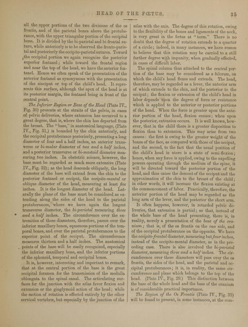 all the upper portions of the two divisions of the os frontis, and of the parietal bones above the protube- rance, with the upper triangular portion of the occipital bone. It is divided by the bi-parietal and bi-frontal su- ture, while anteriorly is to be observed the fronto-parie- tal and posteriorly the occipito-parietal sutures. Toward jthe occipital portion we again recognize the posterior superior fontanel; while toward the frontal region and near the top of the head, we have the anterior fon- tanel. Hence we often speak of the presentation of the anterior fontanel as synonymous with the presentation of the sinciput or top of the child's head. It repre- sents this surface, although the apex of the head is at its posterior margin, the fontanel being in front of the central point. TJie Inferior Region or Base of the Head (Plate IV., Fig. 30) presents at the straits of the pelvis, in cases of pelvic deliveries, where extension has occurred to a great degree, that is, where the chin has departed from the breast. The base, in anatomical language, (Plate IV., Fig. 31,) is bounded by the chin anteriorly, and the occipital protuberance posteriorly, presenting a long diameter of four and a half inches, an anterior trans- verse or bi-malar diameter of two and a half inches, and a posterior transverse or bi-mastoid diameter mea- suring two inches. In obstetric science, however, the base must be regarded as much more extensive (Plate IV., Fig. 32); as the head descends obliquely, the long diameter of the base will extend from the chin to the posterior fontanel or occiput, the occipito-mental or oblique diameter of the head, measuring at least five inches. It is the longest diameter of the head. Lat- erally the plane of the base must be considered as ex- tending along the sides of the head to the parietal protuberances, where we have again the longest transverse diameter, the bi-parietal measuring three * and a half inches. The circumference over the ex- tremities of these diameters, therefore, passes over the inferior maxillary bones, squamous portions of the tem- poral bones, and over the parietal protuberances to the superior point of the occiput. The circumference measures thirteen and a half inches. The anatomical points of the base will be easily recognized, especially the inferior maxillary bone, and the inferior portions of the sphenoid, temporal and occipital bones. It is, however, interesting and important to remark, that at the central portion of the base is the great occipital foramen for the transmission of the medulla oblongata to the spinal canal. The articulating sur- faces for the junction with the atlas favor flexion and extension or the ginglymoid action of the head; while the motion of rotation is effected entirely by the other cervical vertebrse, but especially by the junction of the atlas with the axis. The degree of this rotation, owing to the flexibility of the bones and ligaments of the neck, is very great in the foetus at  term. There is no doubt that the degree of rotation extends to a quarter of a circle; indeed, in many instances, we have reason to believe that this rotation may be carried to a still further degree with impunity, when gradually effected, in cases of difficult labor. The spinal column thus attached to the central por- tion of the base may be considered as a fulcrum, on which the child's head flexes and extends. The head, therefore, may be regarded as a lever, the anterior arm of which extends to the chin, and the posterior to the occiput; the flexion or extension of the child's head in labor depends upon the degree of force or resistance which is applied to the anterior or posterior portions of the head. When the force is greater upon the ante- rior portion of the head, flexion ensues; when upon the posterior, extension occurs. It is well known, how- ever, that in the child there is a greater disposition to flexion than to extension. This may arise from two causes: the first is owing to the greater weight of the bones of the face, as compared with those of the occiput, and the second, to the fact that the usual position of the child's head in utero is a state of semi-flexion; hence, when any force is applied, owing to the expelling powers operating through the medium of the spine, it will be directed toward the posterior portion of the head, and thus cause the descent of the occiput and the approximation of the chin to the breast of the child; in other words, it will increase the flexion existing at the commencement of labor. Practically, therefore, the anterior portion of the head may be regarded as the long arm of the lever, and the posterior the short arm. It often happens, however, in retarded pelvic de- liveries, that extension is partial; so that, instead of the whole base of the head presenting, there is, in reality, merely a presentation of the base of the cra- nium; that is, of the os frontis on the one side, and of the occipital protuberance on the opposite. We have the occipitofrontal diameter, measuring but four inches, instead of the occipito-mental diameter, as in the pre- ceding case. There is also involved the bi-parietal diameter, measuring three and a half inches. The cir- cumference over these diameters will pass over the os frontis, the sides of the head, and the parietal and oc- cipital protuberances; it is, in reality, the same cir- cumference and plane which belongs to the top of the head. (Plate IV., Fig. 29.) This distinction between the base of the whole head and the base of the cranium is of considerable practical importance. The Region of the Os Frontis (Plate IV., Fig. 33) will be found to present, in some instances, at the com-