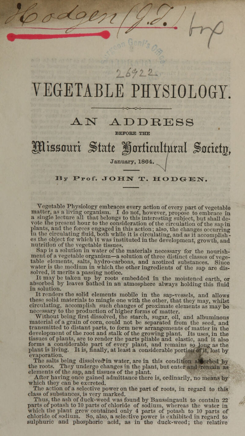VEGETABLE PHYSIOLOGY. .AN ADDRESS BEFORE THE xssaxxxx State gortimltural Satiety, January, 1864. / N Iiy Prof. JOHN T. HODGEJV. Vegetable Physiology embraces every action of every part of vegetable matter, as a living organism. I do not, however, propose to embrace in a single lecture all that belongs to this interesting subject, but shall de- vote the present hour to the consideration of the circulation of the sap in plants, and the forces engaged in this action; also, the changes occurring in the circulating fluid, both while it is circulating, and as it accomplish - es the object for which it was instituted in the development, growth, and nutrition of the vegetable tissues. Sap is a solution in water of the materials necessary for the nourish- ment of a vegetable organism—a solution of three distinct classes of vege- table elements, salts, hydro-carbons, and azotized substances. Since water is the medium in which the other ingredients of the sap are dis- solved, it merits a passing notice. It may be taken up by roots embedded in the moistened earth, or absorbed by leaves bathed in an atmosphere always holding this fluid in solution. It renders the solid elements mobile in the sap-vessels, and allows these solid materials to mingle one with the other, that they may, whilst circulating, accomplish such changes of proximate elements as may be necessary to the production of higher forms of matter. Without being first dissolved, the starch, sugar, oil, and albuminous material of a grain of corn, could not be separated from the seed, and transmitted to distant parts, to form new arrangements of matter in the development of the root and stalk of the growing plant. Its uses, in the tissues of plants, are to render the parts pliable and elastic, and it also forms a considerable part of every plant, and remains so long as the plant is living. It is, finally, at least a considerable portion «f it, lost by evaporation. The salts being dissolved*in water, are in this condition aifcorbed by the roots. They undergo changes in the plant, but enter and 'remain as elements of the sap, and tissues of the plant. After having once gained admittance there is, ordinarily, no means by which they can be excreted. The action of a selective power on the part of roots, in regard to this class of substances, is very marked. Thus, the ash of duck-weed was found by Baussingault to contain 22 parts of potash to 10 parts of chloride of sodium, whereas the water in which the plant grew contained only 4 parts of potash to 10 parts of chloride of sodium. So, also, a selective power is exhibited in regard to sulphuric and phosphoric acid, as in the duck-weed; the relative
