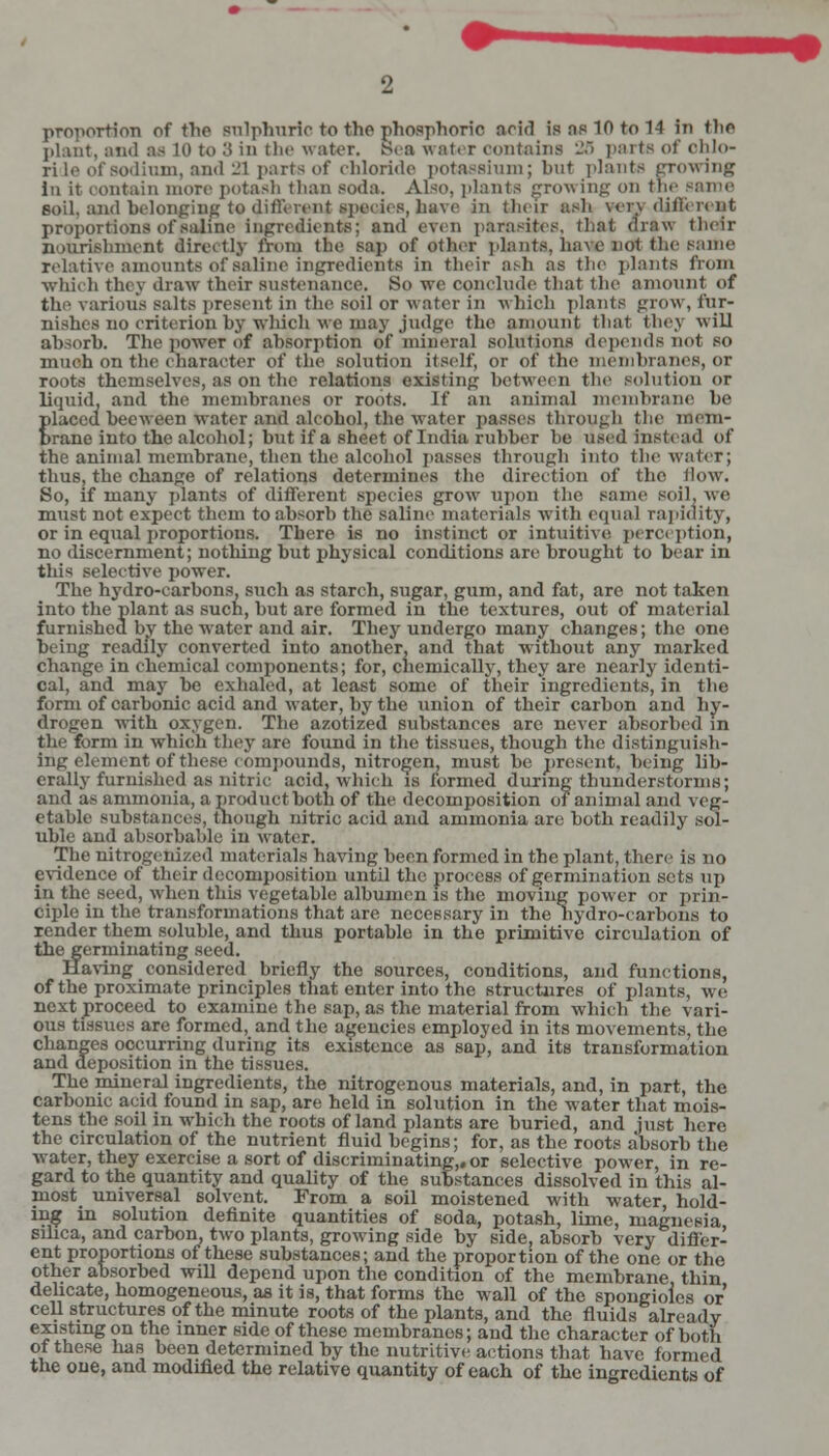 proportion of the sulphuric to the phosphoric acid is ns 10 to 14 In tlic plant, and as 10 to .'> in the water, !S<a water contains 26 parts of ohlo- ride of sodium, and -1 parts of chloride potassium; but plants growing In it contain more potash than soda. Also, plants growing on the same soil, and belonging to different ipeoies, bare in their ash ver\ different proportions of saline ingredients; and even parasites, that diaw their nourishment directly from the sap of other plants, have not the same relative amounts of saline ingredients in their ash as the plants from which they draw their sustenance. So we conclude that the amount of the various salts present in the soil or water in which plants grow, fur- nishes no criterion by which we may judge the amount that they will absorb. The power of absorption of mineral solutions depends not so much on the character of the solution itself, or of the membranes, or roots themselves, as on the relations existing between the solution <>r liquid, and the membranes or roots. If an animal membrane he placed becween water and alcohol, the water passes through the mem- brane into the alcohol; but if a sheet of India rubber he used instead of the animal membrane, then the alcohol passes through into the water; thus, the change of relations determines the direction of the How. So, if many plants of different species grow7 upon the same soil, we must not expect them to absorb the saline materials with equal rapidity, or in equal proportions. There is no instinct or intuitive perception, no discernment; nothing but physical conditions are brought to bear in this selective power. The hydro-carbons, such as starch, sugar, gum, and fat, are not taken into the plant as such, but are formed in the textures, out of material furnished by the water and air. They undergo many changes; the one being readily converted into another, and that without any marked change in chemical components; for, chemically, they are nearly identi- cal, and may be exhaled, at least some of their ingredients, in the form of carbonic acid and water, by the union of their carbon and hy- drogen with oxygen. The azotized substances are never absorbed in the form in which they are found in the tissues, though the distinguish- ing element of these compounds, nitrogen, must be present, being lib- erally furnished as nitric acid, which is formed during thunderstorms; and as ammonia, a product both of the decomposition of animal and veg- etable substances, though nitric acid and ammonia arc both readily sol- uble and absorbable in water. The nitrogerdzed materials having been formed in the plant, there is no evidence of their decomposition until the process of germination sets up in the seed, when this vegetable albumen is the moving power or prin- ciple in the transformations that are necessary in the hydro-carbons to render them soluble, and thus portable in the primitive circulation of the germinating seed. Having considered briefly the sources, conditions, and functions, of the proximate principles that enter into the structures of plants, we next proceed to examine the sap, as the material from which the vari- ous tissues are formed, and the agencies employed in its movements, the changes occurring during its existence as sap, and its transformation and deposition in the tissues. The mineral ingredients, the nitrogenous materials, and, in part, the carbonic acid found in sap, are held in solution in the water that mois- tens the soil in which the roots of land plants are buried, and just here the circulation of the nutrient fluid begins; for, as the roots absorb the water, they exercise a sort of discriminating,, or selective power, in re- gard to the quantity and quality of the substances dissolved in this al- most universal solvent. From a soil moistened with water, hold- ing in solution definite quantities of soda, potash, lime, magnesia silica, and carbon, two plants, growing side by side, absorb very differ- ent proportions of these substances; and the proportion of the one or the other absorbed will depend upon the condition of the membrane thin delicate, homogeneous, as it is, that forms the wall of the spongioles or cell structures of the minute roots of the plants, and the fluids already existing on the inner side of these membranes; and the character of both of these has been determined by the nutritive actions that have formed the one, and modified the relative quantity of each of the ingredients of