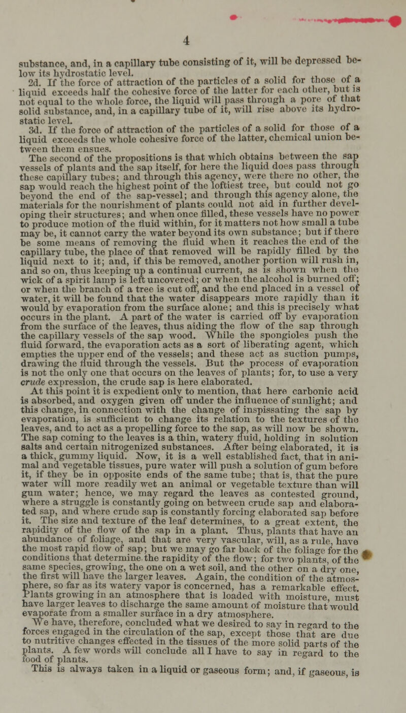 substance, and, in a capillary tube consisting of it, will be depressed be- low its hydrostatic level. 2d. If the tore.- of attraction of the particles of a solid for those ot a liquid exceeds half the cohesive force of the latter for each other, but is not equal to the whole force, the liquid will pass through a pore ot that solid substance, and, in a capillary tube of it, will rise above its hydro- static level. 3d. If the force of attraction of the particles of a solid for those ot a liquid exceeds the whole cohesive force of the latter, chemical uuion be- tween them ensues. The second of the propositions is that which obtains between the sap vessels of plants and the sap itself, for here the liquid does pass through these capillary tubes; and through this agency, were there no other, the sap would reach the highest point of the loftiest tree, but could not go beyond the end of the sap-vessel; and through this agency alone, the materials for the nourishment of plants could not aid in further devel- oping their structures; and when once filled, these vessels have no power to produce motion of the liuid within, for it matters not how small a tube may be, it cannot carry the water beyond its own substance; but if there be some means of removing the fluid when it reaches the end of the capillary tube, the place of that removed will be rapidly filled by the liquid next to it; and, if this be removed, another portion will rush in, and so on, thus keeping up a continual current, as is shown when the wick of a spirit lamp is left uncovered; or when the alcohol is burned off; or when the branch of a tree is cut off, and the end placed in a vessel of water, it will be found that the water disappears more rapidly than it would by evaporation from the surface alone; and this is precisely what occurs in the plant. A part of the water is carried off by evaporation from the surface of the leaves, thus aiding the flow of the sap through the capillary vessels of the sap wood. While the spongioles push the fluid forward, the evaporation acts as a sort of liberating agent, which empties the upper end of the vessels; and these act as suction pumps, drawing the fluid through the vessels. But the process of evaporation is not the only one that occurs on the leaves of plants; for, to use a very crude expression, the crude sap is here elaborated. At this point it is expedient onlv to mention, that here carbonic acid is absorbed, and oxygen given off under the influence of sunlight; and this change, in connection with the change of inspissating the sap by evaporation, is sufficient to change its relation to the textures of the leaves, and to act as a propelling force to the sap, as will now be shown. The sap coming to the leaves is a thin, watery fluid, holding in solution salts and certain nitrogenized substances. After being elaborated, it is a thick, gummy liquid. Now, it is a well established fact, that in ani- mal and vegetable tissues, pure water will push a solution of gum before it, if they be in opposite ends of the same tube; that is, that the pure water will more readily wet an animal or vegetable texture than will gum water; hence, we may regard the leaves as contested ground, where a struggle is constantly going on between crude sap and elabora- ted sap, and where crude sap is constantly forcing elaborated sap before it. The size and texture of the leaf determines, to a great extent, the rapidity of the flow of the sap in a plant. Thus, plants that have an abundance of foliage, and that are very vascular, will, as a rule, have the most rapid flow of sap; but we may go far back of the foliage for the ^ conditions that determine the rapidity of the flow; for two plants, of the same species, growing, the one on a wet soil, and the other on a dry one the first will have the larger leaves. Again, the condition of the atmos- phere, so far as its watery vapor is concerned, has a remarkable effect. Plants growing in an atmosphere that is loaded with moisture, must have larger leaves to discharge the same amount of moisture that'would evaporate from a smaller surface in a dry atmosphere. We have, therefore, concluded what we desired to say in regard to the forces engaged in the circulation of the sap, except those that are due to nutritive changes effected in the tissues of the more solid parts of the plants. A few words will conclude all I have to say in regard to the Food of plants. This is always taken in a liquid or gaseous form; and, if gaseous, is