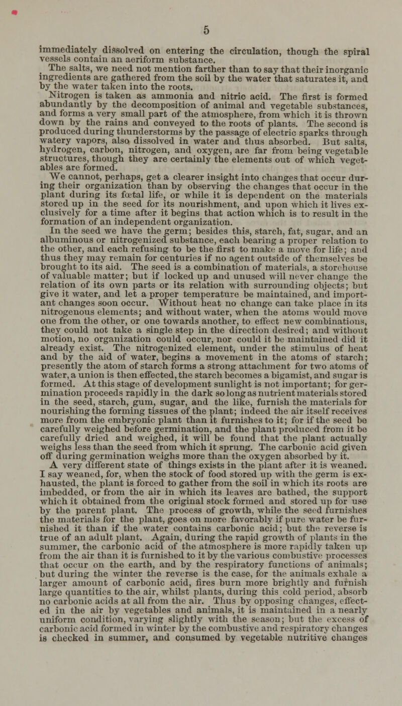 immediately dissolved on entering the circulation, though the spiral vessels contain an aeriform substance. The salts, we need not mention farther than to say that their inorganic ingredients are gathered from the soil by the water that saturates it, and by the water taken into the roots. Nitrogen is taken as ammonia and nitric acid. The first is formed abundantly by the decomposition of animal and vegetable substances, and forms a very small part of the atmosphere, from which it is thrown down by the rains and conveyed to the roots of plants. The second is produced during thunderstorms by the passage of electric sparks through watery vapors, also dissolved in water and thus absorbed. But salts, hydrogen, carbon, nitrogen, and oxygen, are far from being vegetable structures, though they are certainly the elements out of which veget- ables are formed. We cannot, perhaps, get a clearer insight into changes that occur dur- ing their organization than by observing the changes that occur in the plant during its fatal life, or while it is dependent on the materials stored up in the seed for its nourishment, and upon which it lives ex- clusively for a time after it begins that action which is to result in the formation of an independent organization. In the seed we have the germ; besides this, starch, fat, sugar, and an albuminous or nitrogenizedTsubstance, each bearing a proper relation to the other, and each refusing to be the first to make a move for life; and thus they may remain for centuries if no agent outside of themselves be brought to its aid. The seed is a combination of materials, a storehouse of valuable matter; but if locked up and unused will never change the relation of its own parts or its relation with surrounding objects; but give it water, and let a proper temperature be maintained, and import- ant changes soon occur. Without heat no change can take place in its nitrogenous elements; and without water, when the atoms would move one from the other, or one towards another, to effect new combinations, they could not take a single step in the direction desired; and without motion, no organization could occur, nor could it be maintained did it already exist. The nitrogenized element, under the stimulus of heat and by the aid of water, begins a movement in the atoms of starch; presently the atom of starch forms a strong attachment for two atoms of water, a union is then effected, the starch becomes a bigamist, and sugar is formed. At this stage of development sunlight is not important; for ger- mination proceeds rapidly in the dark so long as nutrient materials stored in the seed, starch, gum, sugar, and the like, furnish the materials for nourishing the forming tissues of the plant; indeed the air itself receives more from the embryonic plant than it furnishes to it; for if the seed be carefully weighed before germination, and the plant produced from it be carefully dried and weighed, it will be found that the plant actually weighs less than the seed from which it sprung. The carbonic acid given off during germination weighs more than the oxygen absorbed by it. A very different state of things exists in the plant after it is weaned. I say weaned, for, when the stock of food stored up with the germ is ex- hausted, the plant is forced to gather from the soil in which its roots are imbedded, or from the air in which its leaves are bathed, the support which it obtained from the original stock formed and stored up for use by the parent plant. The process of growth, while the seed furnishes the materials for the plant, goes on more favorably if pure water be fur- nished it than if the water contains carbonic acid; but the. reverse is true of an adult plant. Again, during the rapid growth of plants in the summer, the carbonic acid of the atmosphere is more rapidly taken ux> from the air than it is furnished to it by the various cotubustive processes that occur on the earth, and by the respiratory functions of animals; but during the winter the reverse is the case, for the animals exhale a larger amount of carbonic acid, fires burn more brightly and furnish large quantities to the air, whilst plants, during this cold period, absorb no carbonic acids at all from the air. Thus by opposing changes, effect- ed in the air by vegetables and animals, it is maintained in a nearly uniform condition, varying slightly with the season; but the excess of carbonic acid formed in winter by the combustive and respiratory changes is checked in summer, and consumed by vegetable nutritive changes