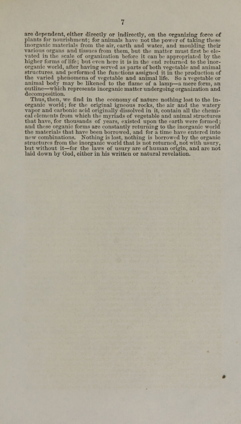 are dependent, either directly or indirectly, on the organizing force of plants for nourishment; for animals have not the power of taking these inorganic materials from the air, earth and water, and moulding their various organs and tissues from them, hut the matter must first be ele- vated in the scale of organization before it can be appropriated by the higher forms of life; but even here it is in the end returned to the inor- organic world, after having served as parts of both vegetable and animal structures, and performed the functions assigned it in the production of the varied phenomena of vegetable and animal life. So a vegetable or animal body may be likened to the flame of a lamp—a mere form, an outline—which represents inorganic matter undergoing organization and decomposition. Thus, then, we find in the economy of nature nothing lost to the in- organic world; for the original igneous rocks, the air and the watery vapor and carbonic acid originally dissolved in it, contain all the chemi- cal elements from whicli the myriads of vegetable and animal structures that have, for thousands of years, existed upon the earth were formed; and these organic forms are constantly returning to the inorganic world the materials that have been borrowed, and for a time have entered into new combinations. Nothing is lost, nothing is borrowed by the organic structures from the inorganic world that is not returned, not with usury, hut without it—for the laws of usury are of human origin, and arc not laid down by God, either in his written or natural revelation.