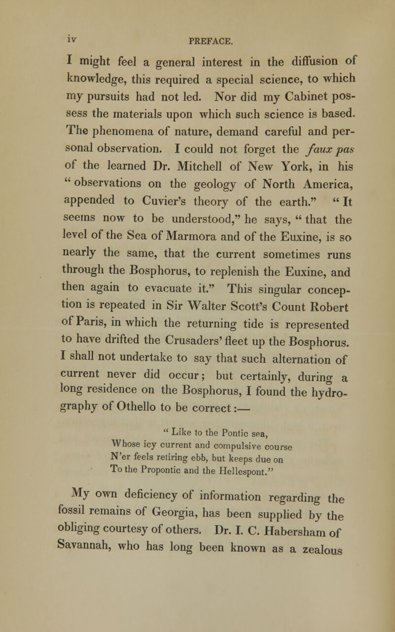 I might feel a general interest in the diffusion of knowledge, this required a special science, to which my pursuits had not led. Nor did my Cabinet pos- sess the materials upon which such science is based. The phenomena of nature, demand careful and per- sonal observation. I could not forget the faux pas of the learned Dr. Mitchell of New York, in his  observations on the geology of North America, appended to Cuvier's theory of the earth. It seems now to be understood, he says,  that the level of the Sea of Marmora and of the Euxine, is so nearly the same, that the current sometimes runs through the Bosphorus, to replenish the Euxine, and then again to evacuate it. This singular concep- tion is repeated in Sir Walter Scott's Count Robert of Paris, in which the returning tide is represented to have drifted the Crusaders' fleet up the Bosphorus. I shall not undertake to say that such alternation of current never did occur; but certainly, during a long residence on the Bosphorus, I found the hydro- graphy of Othello to be correct:—  Like to the Pontic sea, Whose icy current and compulsive course N'er feels retiring ebb, but keeps due on To the Propontic and the Hellespont. My own deficiency of information regarding the fossil remains of Georgia, has been supplied by the obliging courtesy of others. Dr. I. C. Habersham of Savannah, who has long been known as a zealous