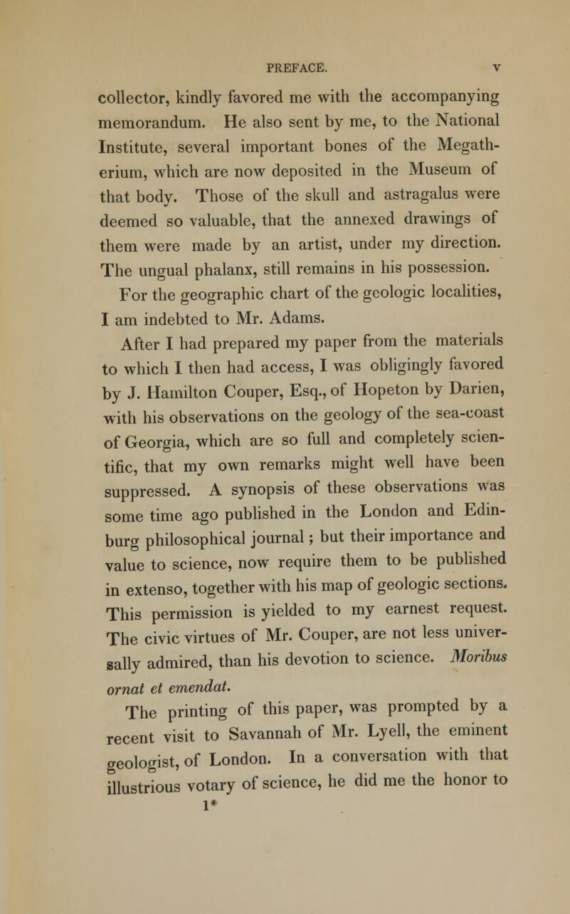collector, kindly favored me with the accompanying memorandum. He also sent by me, to the National Institute, several important bones of the Megath- erium, which are now deposited in the Museum of that body. Those of the skull and astragalus were deemed so valuable, that the annexed drawings of them were made by an artist, under my direction. The ungual phalanx, still remains in his possession. For the geographic chart of the geologic localities, I am indebted to Mr. Adams. After I had prepared my paper from the materials to which I then had access, I was obligingly favored by J. Hamilton Couper, Esq., of Hopeton by Darien, with his observations on the geology of the sea-coast of Georgia, which are so full and completely scien- tific, that my own remarks might well have been suppressed. A synopsis of these observations Was some time ago published in the London and Edin- burg philosophical journal; but their importance and value to science, now require them to be published in extenso, together with his map of geologic sections. This permission is yielded to my earnest request. The civic virtues of Mr. Couper, are not less univer- sally admired, than his devotion to science. Moribus ornat et emendat. The printing of this paper, was prompted by a recent visit to Savannah of Mr. Lyell, the eminent geologist, of London. In a conversation with that illustrious votary of science, he did me the honor to