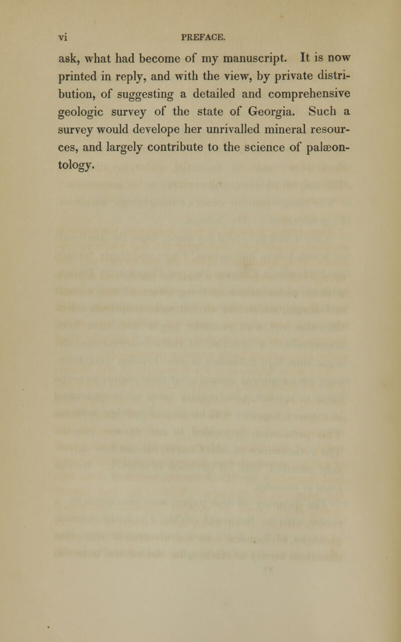 ask, what had become of my manuscript. It is now printed in reply, and with the view, by private distri- bution, of suggesting a detailed and comprehensive geologic survey of the state of Georgia. Such a survey would develope her unrivalled mineral resour- ces, and largely contribute to the science of palaeon- tology.