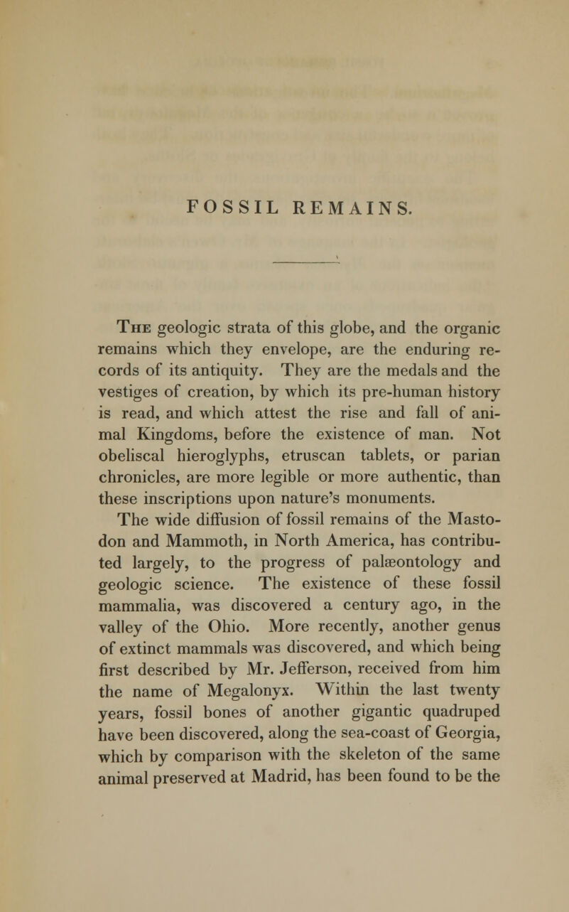 FOSSIL REMAINS. The geologic strata of this globe, and the organic remains which they envelope, are the enduring re- cords of its antiquity. They are the medals and the vestiges of creation, by which its pre-human history is read, and which attest the rise and fall of ani- mal Kingdoms, before the existence of man. Not obeliscal hieroglyphs, etruscan tablets, or parian chronicles, are more legible or more authentic, than these inscriptions upon nature's monuments. The wide diffusion of fossil remains of the Masto- don and Mammoth, in North America, has contribu- ted largely, to the progress of palaeontology and geologic science. The existence of these fossil mammalia, was discovered a century ago, in the valley of the Ohio. More recently, another genus of extinct mammals was discovered, and which being first described by Mr. Jefferson, received from him the name of Megalonyx. Within the last twenty years, fossil bones of another gigantic quadruped have been discovered, along the sea-coast of Georgia, which by comparison with the skeleton of the same animal preserved at Madrid, has been found to be the