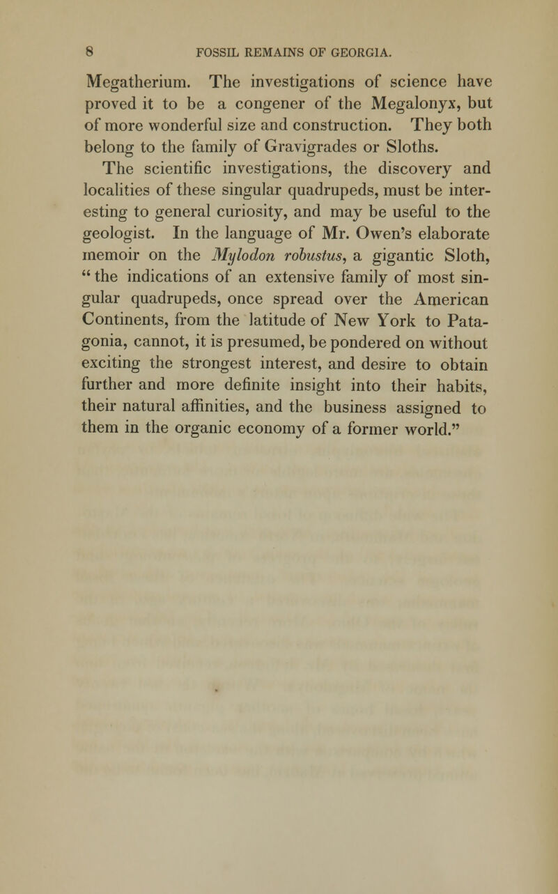 Megatherium. The investigations of science have proved it to be a congener of the Megalonyx, but of more wonderful size and construction. They both belong to the family of Gravigrades or Sloths. The scientific investigations, the discovery and localities of these singular quadrupeds, must be inter- esting to general curiosity, and may be useful to the geologist. In the language of Mr. Owen's elaborate memoir on the Mylodon robustus, a gigantic Sloth,  the indications of an extensive family of most sin- gular quadrupeds, once spread over the American Continents, from the latitude of New York to Pata- gonia, cannot, it is presumed, be pondered on without exciting the strongest interest, and desire to obtain further and more definite insight into their habits, their natural affinities, and the business assigned to them in the organic economy of a former world.