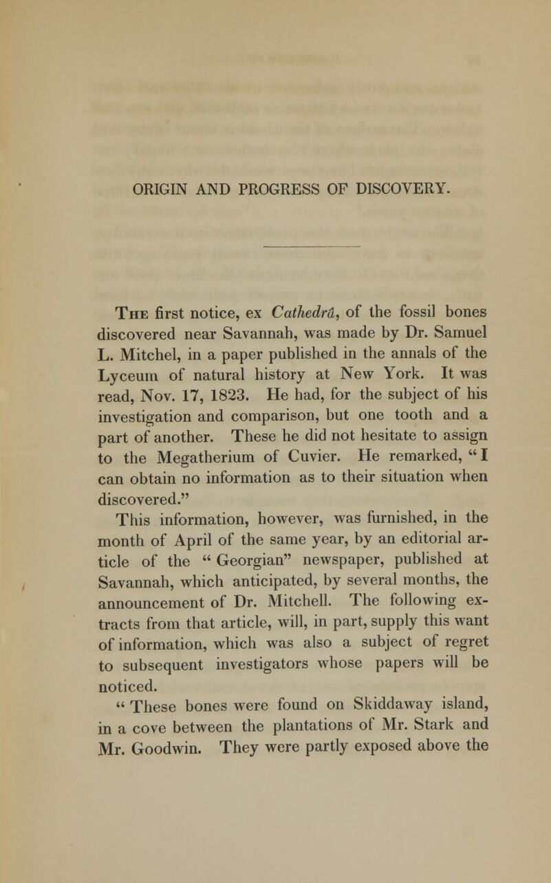 ORIGIN AND PROGRESS OF DISCOVERY. The first notice, ex Cathedrd, of the fossil bones discovered near Savannah, was made by Dr. Samuel L. Mitchel, in a paper published in the annals of the Lyceum of natural history at New York. It was read, Nov. 17, 1823. He had, for the subject of his investigation and comparison, but one tooth and a part of another. These he did not hesitate to assign to the Megatherium of Cuvier. He remarked,  I can obtain no information as to their situation when discovered. This information, however, was furnished, in the month of April of the same year, by an editorial ar- ticle of the  Georgian newspaper, published at Savannah, which anticipated, by several months, the announcement of Dr. Mitchell. The following ex- tracts from that article, will, in part, supply this want of information, which was also a subject of regret to subsequent investigators whose papers will be noticed.  These bones were found on Skiddaway island, in a cove between the plantations of Mr. Stark and Mr. Goodwin. They were partly exposed above the