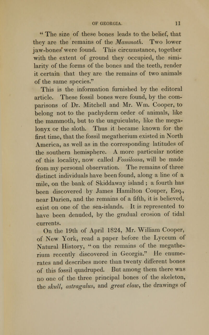  The size of these bones leads to the belief, that they are the remains of the Mammoth. Two lower jaw-bones*were found. This circumstance, together with the extent of ground they occupied, the simi- larity of the forms of the bones and the teeth, render it certain that they are the remains of two animals of the same species. This is the information furnished by the editoral article. These fossil bones were found, by the com- parisons of Dr. Mitchell and Mr. Wm. Cooper, to belong not to the pachyderm order of animals, like the mammoth, but to the unguiculate, like the mega- lonyx or the sloth. Thus it became known for the first time, that the fossil megatherium existed in North America, as well as in the corresponding latitudes of the southern hemisphere. A more particular notice of this locality, now called Fossilossa, will be made from my personal observation. The remains of three distinct individuals have been found, along a line of a mile, on the bank of Skiddaway island ; a fourth has been discovered by James Hamilton Couper, Esq., near Darien, and the remains of a fifth, it is believed, exist on one of the sea-islands. It is represented to have been denuded, by the gradual erosion of tidal currents. On the 19th of April 1824, Mr. William Cooper, of New York, read a paper before the Lyceum of Natural History,  on the remains of the megathe- rium recently discovered in Georgia. He enume- rates and describes more than twenty different bones of this fossil quadruped. But among them there was no one of the three principal bones of the skeleton, the skull, astragalus, and great claw, the drawings of