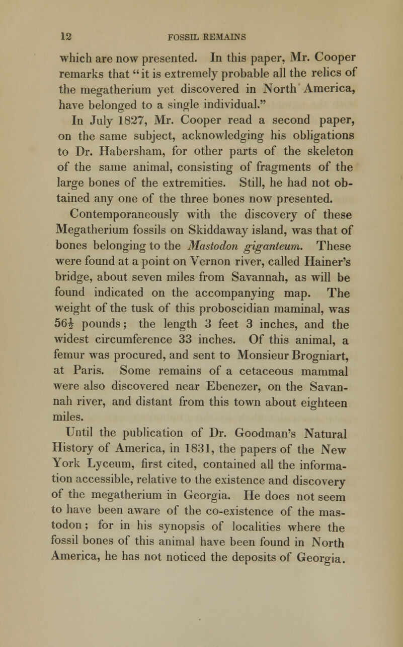 which are now presented. In this paper, Mr. Cooper remarks that  it is extremely probable all the relics of the megatherium yet discovered in North America, have belonged to a single individual. In July 1827, Mr. Cooper read a second paper, on the same subject, acknowledging his obligations to Dr. Habersham, for other parts of the skeleton of the same animal, consisting of fragments of the large bones of the extremities. Still, he had not ob- tained any one of the three bones now presented. Contemporaneously with the discovery of these Megatherium fossils on Skiddaway island, was that of bones belonging to the Mastodon giganieum. These were found at a point on Vernon river, called Hainer's bridge, about seven miles from Savannah, as will be found indicated on the accompanying map. The weight of the tusk of this proboscidian maminal, was 56£ pounds; the length 3 feet 3 inches, and the widest circumference 33 inches. Of this animal, a femur was procured, and sent to Monsieur Brogniart, at Paris. Some remains of a cetaceous mammal were also discovered near Ebenezer, on the Savan- nah river, and distant from this town about eighteen miles. Until the publication of Dr. Goodman's Natural History of America, in 1831, the papers of the New York Lyceum, first cited, contained all the informa- tion accessible, relative to the existence and discovery of the megatherium in Georgia. He does not seem to have been aware of the co-existence of the mas- todon; for in his synopsis of localities where the fossil bones of this animal have been found in North America, he has not noticed the deposits of Georgia.