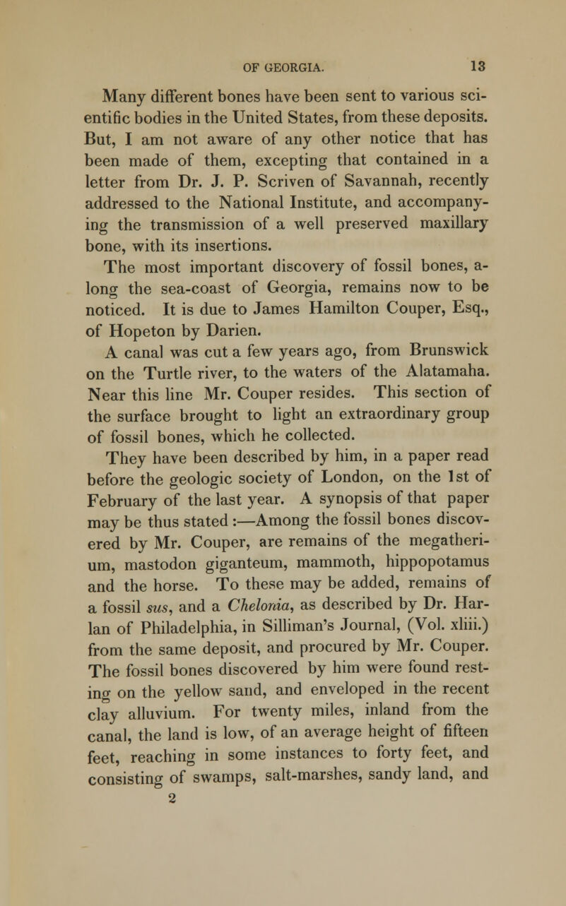 Many different bones have been sent to various sci- entific bodies in the United States, from these deposits. But, I am not aware of any other notice that has been made of them, excepting that contained in a letter from Dr. J. P. Scriven of Savannah, recently addressed to the National Institute, and accompany- ing the transmission of a well preserved maxillary bone, with its insertions. The most important discovery of fossil bones, a- long the sea-coast of Georgia, remains now to be noticed. It is due to James Hamilton Couper, Esq., of Hopeton by Darien. A canal was cut a few years ago, from Brunswick on the Turtle river, to the waters of the Alatamaha. Near this line Mr. Couper resides. This section of the surface brought to light an extraordinary group of fossil bones, which he collected. They have been described by him, in a paper read before the geologic society of London, on the 1st of February of the last year. A synopsis of that paper may be thus stated :—Among the fossil bones discov- ered by Mr. Couper, are remains of the megatheri- um, mastodon giganteum, mammoth, hippopotamus and the horse. To these may be added, remains of a fossil sus, and a Chelonia, as described by Dr. Har- lan of Philadelphia, in Silliman's Journal, (Vol. xliii.) from the same deposit, and procured by Mr. Couper. The fossil bones discovered by him were found rest- ing on the yellow sand, and enveloped in the recent clay alluvium. For twenty miles, inland from the canal, the land is low, of an average height of fifteen feet reaching in some instances to forty feet, and consisting of swamps, salt-marshes, sandy land, and 2