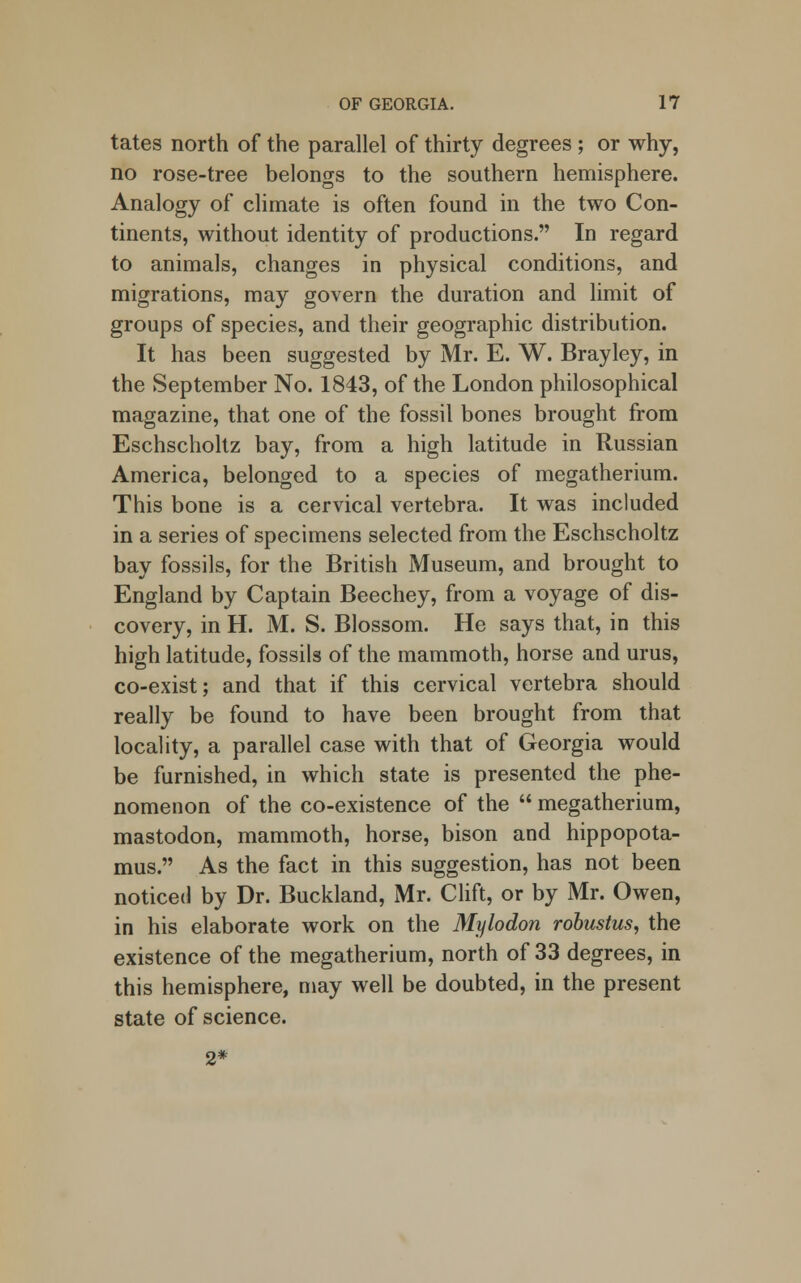 tates north of the parallel of thirty degrees ; or why, no rose-tree belongs to the southern hemisphere. Analogy of climate is often found in the two Con- tinents, without identity of productions. In regard to animals, changes in physical conditions, and migrations, may govern the duration and limit of groups of species, and their geographic distribution. It has been suggested by Mr. E. W. Brayley, in the September No. 1843, of the London philosophical magazine, that one of the fossil bones brought from Eschscholtz bay, from a high latitude in Russian America, belonged to a species of megatherium. This bone is a cervical vertebra. It was included in a series of specimens selected from the Eschscholtz bay fossils, for the British Museum, and brought to England by Captain Beechey, from a voyage of dis- covery, in H. M. S. Blossom. He says that, in this high latitude, fossils of the mammoth, horse and urus, co-exist; and that if this cervical vertebra should really be found to have been brought from that locality, a parallel case with that of Georgia would be furnished, in which state is presented the phe- nomenon of the co-existence of the  megatherium, mastodon, mammoth, horse, bison and hippopota- mus. As the fact in this suggestion, has not been noticed by Dr. Buckland, Mr. Clift, or by Mr. Owen, in his elaborate work on the Mylodon robustus, the existence of the megatherium, north of 33 degrees, in this hemisphere, may well be doubted, in the present state of science.