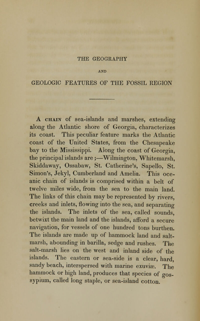 THE GEOGRAPHY AND GEOLOGIC FEATURES OF THE FOSSIL REGION A chain of sea-islands and marshes, extending along the Atlantic shore of Georgia, characterizes its coast. This peculiar feature marks the Atlantic coast of the United States, from the Chesapeake bay to the Mississippi. Along the coast of Georgia, the principal islands are;—Wilmington, Whitemarsh, Skiddaway, Ossabaw, St. Catherine's, Sapello, St. Simon's, Jekyl, Cumberland and Amelia. This oce- anic chain of islands is comprised within a belt of twelve miles wide, from the sea to the main land. The links of this chain may be represented by rivers, creeks and inlets, flowing into the sea, and separating the islands. The inlets of the sea, called sounds, betwixt the main land and the islands, afford a secure navigation, for vessels of one hundred tons burthen. The islands are made up of hammock land and salt- marsh, abounding in barilla, sedge and rushes. The salt-marsh lies on the west and inland side of the islands. The eastern or sea-side is a clear, hard, sandy beach, interspersed with marine exuviae. The hammock or high land, produces that species of gos- sypium, called long staple, or sea-island cotton.