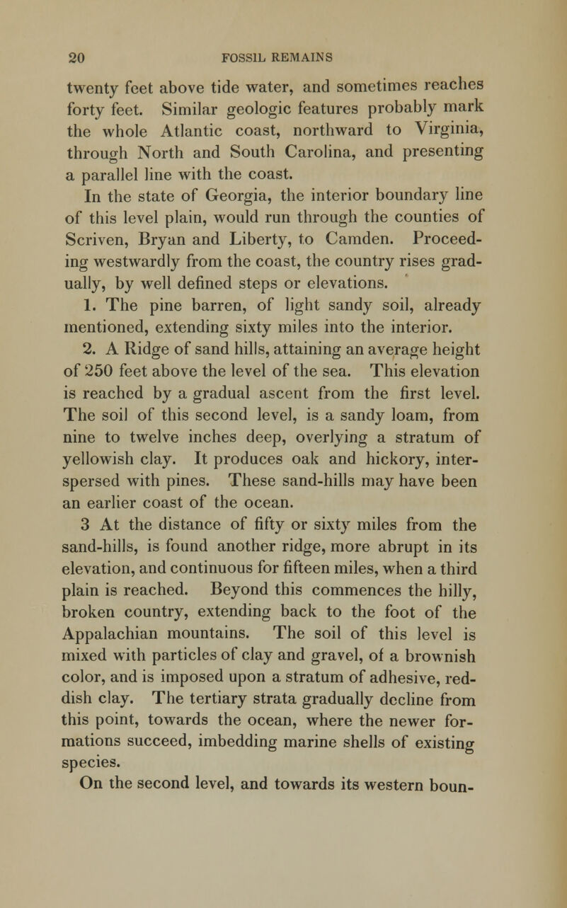 twenty feet above tide water, and sometimes reaches forty feet. Similar geologic features probably mark the whole Atlantic coast, northward to Virginia, through North and South Carolina, and presenting a parallel line with the coast. In the state of Georgia, the interior boundary line of this level plain, would run through the counties of Scriven, Bryan and Liberty, to Camden. Proceed- ing westwardly from the coast, the country rises grad- ually, by well defined steps or elevations. 1. The pine barren, of light sandy soil, already mentioned, extending sixty miles into the interior. 2. A Ridge of sand hills, attaining an average height of 250 feet above the level of the sea. This elevation is reached by a gradual ascent from the first level. The soil of this second level, is a sandy loam, from nine to twelve inches deep, overlying a stratum of yellowish clay. It produces oak and hickory, inter- spersed with pines. These sand-hills may have been an earlier coast of the ocean. 3 At the distance of fifty or sixty miles from the sand-hills, is found another ridge, more abrupt in its elevation, and continuous for fifteen miles, when a third plain is reached. Beyond this commences the hilly, broken country, extending back to the foot of the Appalachian mountains. The soil of this level is mixed with particles of clay and gravel, of a brownish color, and is imposed upon a stratum of adhesive, red- dish clay. The tertiary strata gradually decline from this point, towards the ocean, where the newer for- mations succeed, imbedding marine shells of existing species. On the second level, and towards its western boun-