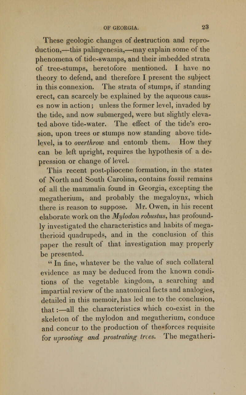 These geologic changes of destruction and repro- duction,—this palingenesia,—may explain some of the phenomena of tide-swamps, and their imbedded strata of tree-stumps, heretofore mentioned. I have no theory to defend, and therefore I present the subject in this connexion. The strata of stumps, if standing erect, can scarcely be explained by the aqueous caus- es now in action; unless the former level, invaded by the tide, and now submerged, were but slightly eleva- ted above tide-water. The effect of the tide's ero- sion, upon trees or stumps now standing above tide- level, is to overthrow and entomb them. How they can be left upright, requires the hypothesis of a de- pression or change of level. This recent post-pliocene formation, in the states of North and South Carolina, contains fossil remains of all the mammalia found in Georgia, excepting the megatherium, and probably the megaloynx, which there is reason to suppose. Mr. Owen, in his recent elaborate work on the Mylodon robustus, has profound- ly investigated the characteristics and habits of mega- therioid quadrupeds, and in the conclusion of this paper the result of that investigation may properly be presented.  In fine, whatever be the value of such collateral evidence as may be deduced from the known condi- tions of the vegetable kingdom, a searching and impartial review of the anatomical facts and analogies, detailed in this memoir, has led me to the conclusion, that:—all the characteristics which co-exist in the skeleton of the mylodon and megatherium, conduce and concur to the production of the*forces requisite for uprooting and prostrating trees. The megatheri-