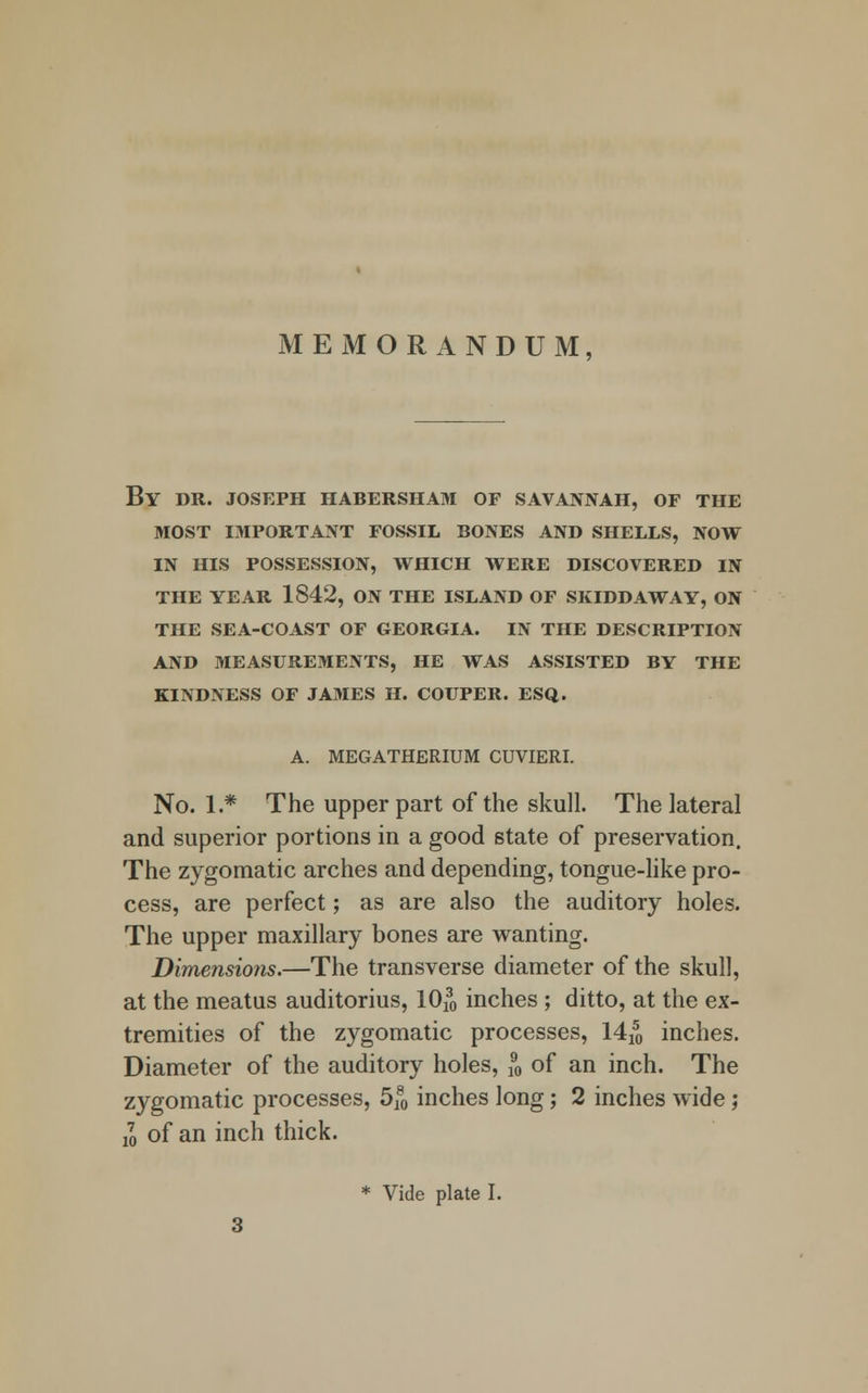 MEMORANDUM, By DR. JOSEPH HABERSHAM OF SAVANNAH, OF THE MOST IMPORTANT FOSSIL BONES AND SHELLS, NOW IN HIS POSSESSION, WHICH WERE DISCOVERED IN THE YEAR 1842, ON THE ISLAND OF SKIDD AW AY, ON THE SEA-COAST OF GEORGIA. IN THE DESCRIPTION AND MEASUREMENTS, HE WAS ASSISTED BY THE KINDNESS OF JAMES H. COUPER. ESQ. A. MEGATHERIUM CUVIERI. No. 1.* The upper part of the skull. The lateral and superior portions in a good state of preservation. The zygomatic arches and depending, tongue-like pro- cess, are perfect; as are also the auditory holes. The upper maxillary bones are wanting. Dimensions.—The transverse diameter of the skull, at the meatus auditorius, lOfo inches ; ditto, at the ex- tremities of the zygomatic processes, 14^ inches. Diameter of the auditory holes, 5, of an inch. The zygomatic processes, 5f0 inches long; 2 inches wide; jo of an inch thick. * Vide plate I.