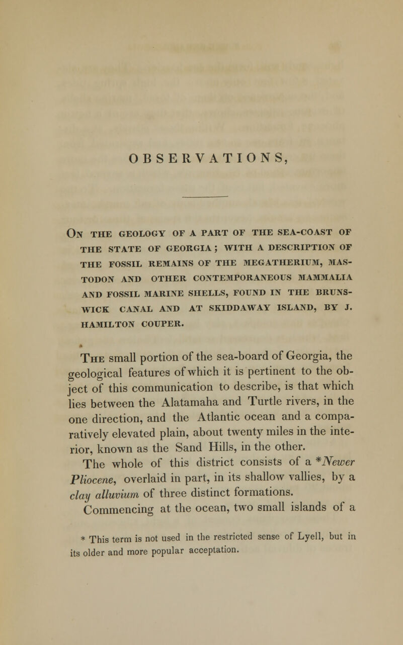 OBSERVATIONS On the geology of a part of the sea-coast of the state of georgia ; with a description of the fossil remains of the megatherium, mas- todon and other contemporaneous mammalia and fossil marine shells, found in the bruns- wick canal and at skiddaway island, by j. hamilton couper. The small portion of the sea-board of Georgia, the geological features of which it is pertinent to the ob- ject of this communication to describe, is that which lies between the Alatamaha and Turtle rivers, in the one direction, and the Atlantic ocean and a compa- ratively elevated plain, about twenty miles in the inte- rior, known as the Sand Hills, in the other. The whole of this district consists of a *Newer Pliocene, overlaid in part, in its shallow vallies, by a clay alluvium of three distinct formations. Commencing at the ocean, two small islands of a * This term is not used in the restricted sense of Lyell, but in its older and more popular acceptation.