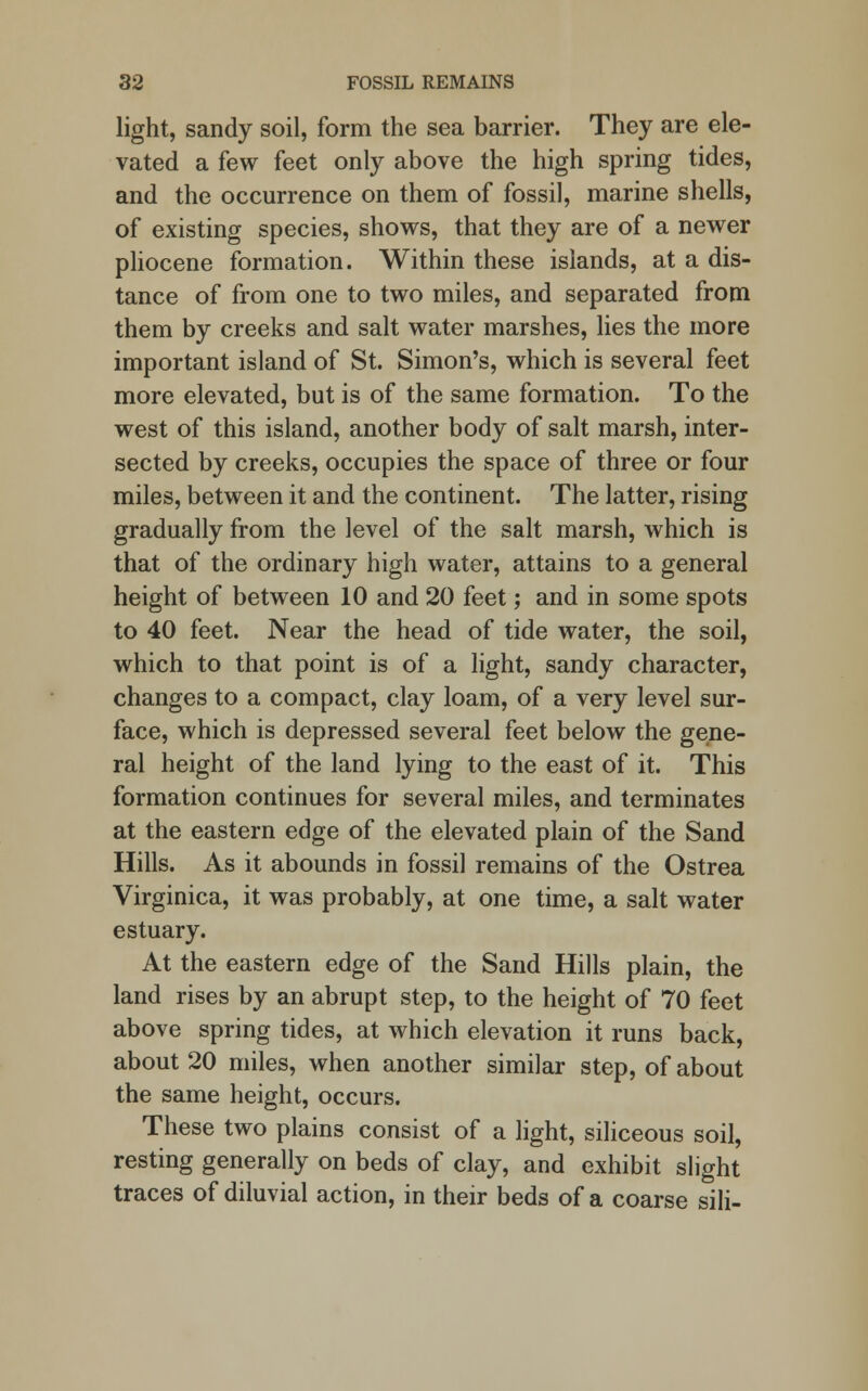 light, sandy soil, form the sea barrier. They are ele- vated a few feet only above the high spring tides, and the occurrence on them of fossil, marine shells, of existing species, shows, that they are of a newer pliocene formation. Within these islands, at a dis- tance of from one to two miles, and separated from them by creeks and salt water marshes, lies the more important island of St. Simon's, which is several feet more elevated, but is of the same formation. To the west of this island, another body of salt marsh, inter- sected by creeks, occupies the space of three or four miles, between it and the continent. The latter, rising gradually from the level of the salt marsh, which is that of the ordinary high water, attains to a general height of between 10 and 20 feet; and in some spots to 40 feet. Near the head of tide water, the soil, which to that point is of a light, sandy character, changes to a compact, clay loam, of a very level sur- face, which is depressed several feet below the gene- ral height of the land lying to the east of it. This formation continues for several miles, and terminates at the eastern edge of the elevated plain of the Sand Hills. As it abounds in fossil remains of the Ostrea Virginica, it was probably, at one time, a salt water estuary. At the eastern edge of the Sand Hills plain, the land rises by an abrupt step, to the height of 70 feet above spring tides, at which elevation it runs back, about 20 miles, when another similar step, of about the same height, occurs. These two plains consist of a light, siliceous soil, resting generally on beds of clay, and exhibit slight traces of diluvial action, in their beds of a coarse sili-