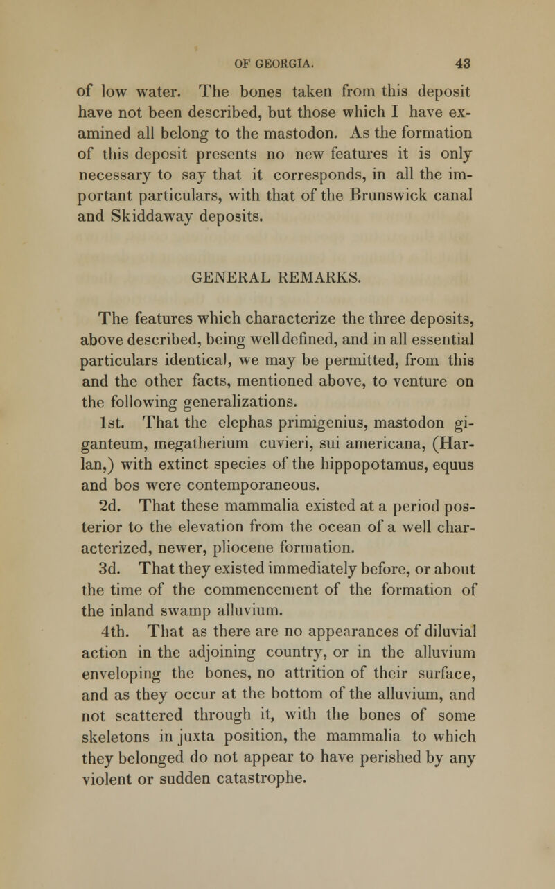 of low water. The bones taken from this deposit have not been described, but those which I have ex- amined all belong to the mastodon. As the formation of this deposit presents no new features it is only necessary to say that it corresponds, in all the im- portant particulars, with that of the Brunswick canal and Skiddaway deposits. GENERAL REMARKS. The features which characterize the three deposits, above described, being well defined, and in all essential particulars identical, we may be permitted, from this and the other facts, mentioned above, to venture on the following generalizations. 1st. That the elephas primigenius, mastodon gi- ganteum, megatherium cuvieri, sui americana, (Har- lan,) with extinct species of the hippopotamus, equus and bos were contemporaneous. 2d. That these mammalia existed at a period pos- terior to the elevation from the ocean of a well char- acterized, newer, pliocene formation. 3d. That they existed immediately before, or about the time of the commencement of the formation of the inland swamp alluvium. 4th. That as there are no appearances of diluvial action in the adjoining country, or in the alluvium enveloping the bones, no attrition of their surface, and as they occur at the bottom of the alluvium, and not scattered through it, with the bones of some skeletons in juxta position, the mammalia to which they belonged do not appear to have perished by any violent or sudden catastrophe.