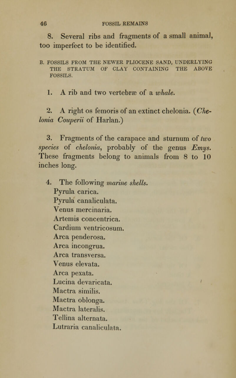 8. Several ribs and fragments of a small animal, too imperfect to be identified. B. FOSSILS FROM THE NEWER PLIOCENE SAND, UNDERLYING THE STRATUM OF CLAY CONTAINING THE ABOVE FOSSILS. 1. A rib and two vertebrae of a whale. 2. A right os femoris of an extinct chelonia. (Che- Ionia Couperii of Harlan.) 3. Fragments of the carapace and sturnum of two species of chelonia, probably of the genus Emys. These fragments belong to animals from 8 to 10 inches long. 4. The following marine shells. Pyrula carica. Pyrula canaliculata. Venus mercinaria. Artemis concentrica, Cardium ventricosum. Area penderosa. Area incongrua. Area transversa. Venus elevata. Area pexata. Lucina devaricata. Mactra similis. Mactra oblonga. Mactra lateralis. Tellina alternata. Lutraria canaliculata.