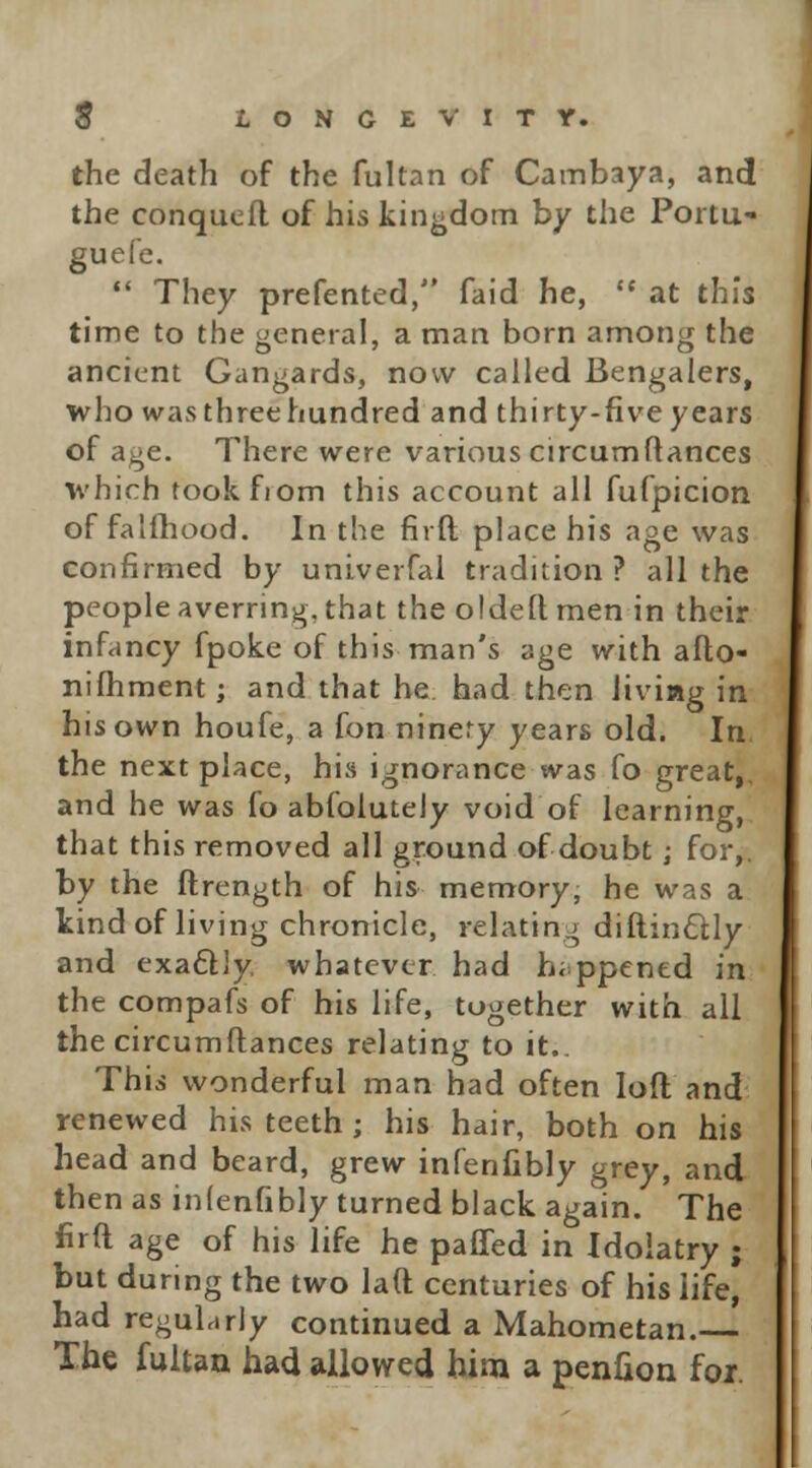 the death of the fultan of Cambaya, and the conquefl of his kingdom by the Portu- guefe.  They prefented, faid he,  at this time to the general, a man born among the ancient Gangards, now called Bengalers, who was three hundred and thirty-five years of age. There were various circumftances which tookfiom this account all fufpicion of falftiood. In the firft place his age was confirmed by univerfal tradition ? all the people averring, that the oldeft men in their infancy fpoke of this man's age with afto- nifhment; and that he had then iiviag in his own houfe, a fon ninery years old. In the next place, his ignorance was fo great,. and he was fo abfolutely void of learning, that this removed all ground of doubt; for,. by the ftrength of his memory, he was a kind of living chronicle, relating diftincUy and exactly, whatever had happened in the compafs of his life, together with all the circumftances relating to it.. This wonderful man had often loft and renewed his teeth ; his hair, both on his head and beard, grew infenlibly grey, and then as inlenfibly turned black again. The firft age of his life he paffed in Idolatry ; but during the two laft centuries of his life, had regularly continued a Mahometan. The fultan had allowed him a penfion foi.