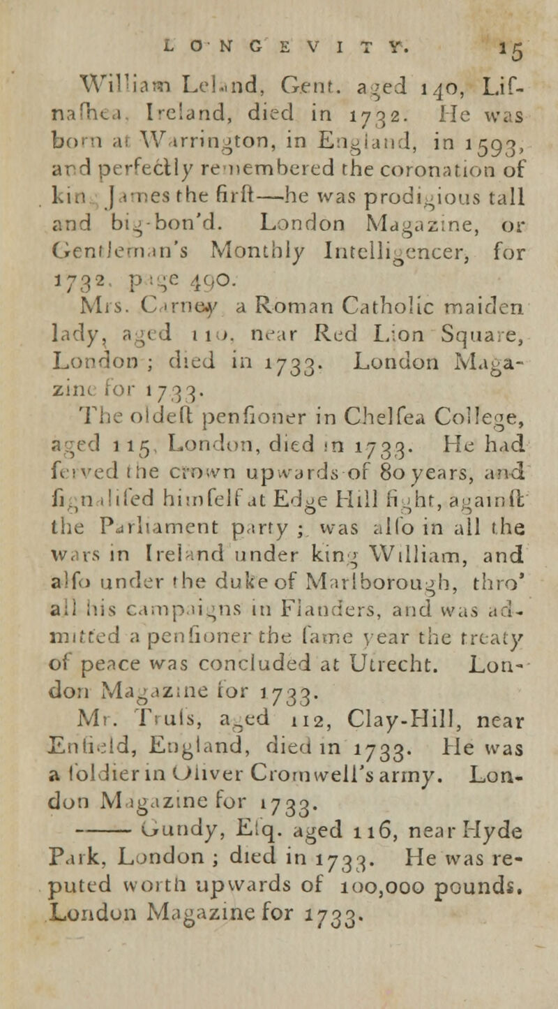 William Lel.md, Gjent. aged 140, Lif- nafhea Ireland, died in 1732. He was bora al Warrington, in England, in 1593, and perfectly remembered the coronation of kin J imea the fir It—he was prodigious tall and big-bon'd. London Magazine, or Gentleman's Monthly Intelligencer> for 1732 page 490. Mrs. C irnsy a Roman Catholic maiden lady, aged 110. near Red Lion Square, London ; died in 1733. London Maga- zine for 1733. The oldeft penfioner in Chelfea College, aged 115. London, died in 1733. He had ferved the crown upwards of 80 years, and fignalifed himfelf at Edge Hill fight, againft the Parliament party ; was alio in all the wars in Ireland under king William, and alfo under the duke of Marlborough, thro' ail his campaigns in Flanders, and was ad- mitted a penfioner the fame year the treaty of peace was concluded at Utrecht. Lon- don Magazine tor 1733. Mr. frill's* aned 112, Clay-Hill, near Enfield, England, died in 1733. He was a foldier in Oliver Cromwell's army. Lon- don Magazine for 1733. Gundy, Etq. aged 116, near Hyde Park, London ; died in 1733. He was re- puted worth upwards of 100,000 pounds. London Magazine for 1733.